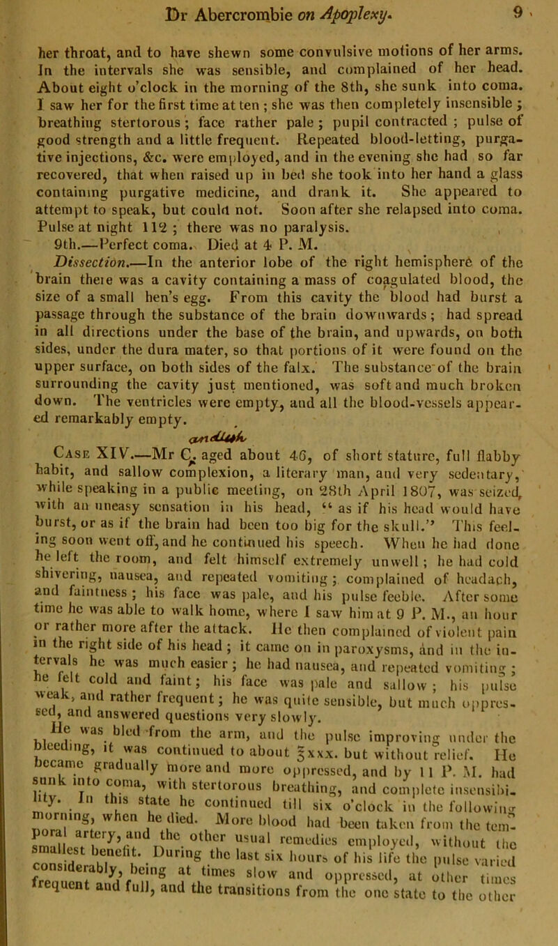 her throat, and to have shewn some convulsive motions of her arms. In the intervals she was sensible, and complained of her head. About eight o’clock in the morning of the 8th, she sunk into coma. I saw her for the first time at ten ; she was then completely insensible ; breathing stertorous; face rather pale; pupil contracted ; pulse of good strength and a little frequent. Repeated blood-letting, purga- tive injections, &c. were employed, and in the evening she had so far recovered, that when raised up in bed she took into her hand a glass containing purgative medicine, and drank it. She appeared to attempt to speak, but could not. Soon after she relapsed into coma. Pulse at night there was no paralysis. 9th.—Perfect coma. Died at 4 P. M. ^ Dissectidn.—In the anterior lobe of the right hemisphere of the brain theie was a cavity containing a mass of coagulated blood, the size of a small hen’s egg. From this cavity the blood had burst a passage through the substance of the brain downwards; had spread in all directions under the base of the brain, and upwards, on both sides, under the dura mater, so that portions of it w’cre found on the upper surface, on both sides of the falx. The substance of the brain surrounding the cavity just mentioned, was soft and much broken down. The ventricles were empty, and all the blood-vessels appear- ed remarkably empty. Case XIV—Mr aged about 46, of short stature, full flabby habit, and sallow complexion, a literary man, and very sedentary, while speaking in a public meeting, on 28th April 1807, was seizec^ with an uneasy sensation in his head, “ as if his head would have burst, or as if the brain had been too big for the skull.” This feel- ing soon went off, and he continued his speech. When he had done he left the room, and felt himself extremely unwell; he had cold shivering, nausea, and repeated vomiting; complained of headach, and faintness; his face was pale, and his pulse feeble. After some time he was able to walk home, where 1 saw him at 9 P. M., an hour or rather more after the attack. He then complained of violent pain in the right side of his head ; it came on in paroxysms, and in the in- tervals he was much easier; he had nausea, and repeated vomiting ; be felt cold and faint; his face was jiale and sallow; his pulse wta and rather frequent; he was quite sensible, but much uiipres- Bcu, and answered questions very slowly. , 1 hl^-’d'from the arm, and the pulse improving under the bleeding, it was continued to about §xxx. but without relief. Ho became gradually more and more oppressed, and by 11 P. M. had un in o coma, with stertorous breathing, and complete insensibi- lity. Ill this state he continued till six o’clock in the followiinr lorning, w en e died. More blood had been taken from the tem- other usual remedies employed, without the coSp ‘f’ • his life the pulse varied considerably being at times slow and oppressed, at other ti nes frequcnl a»d fu]|, and the trantitiene from ,c one talc to II e othe