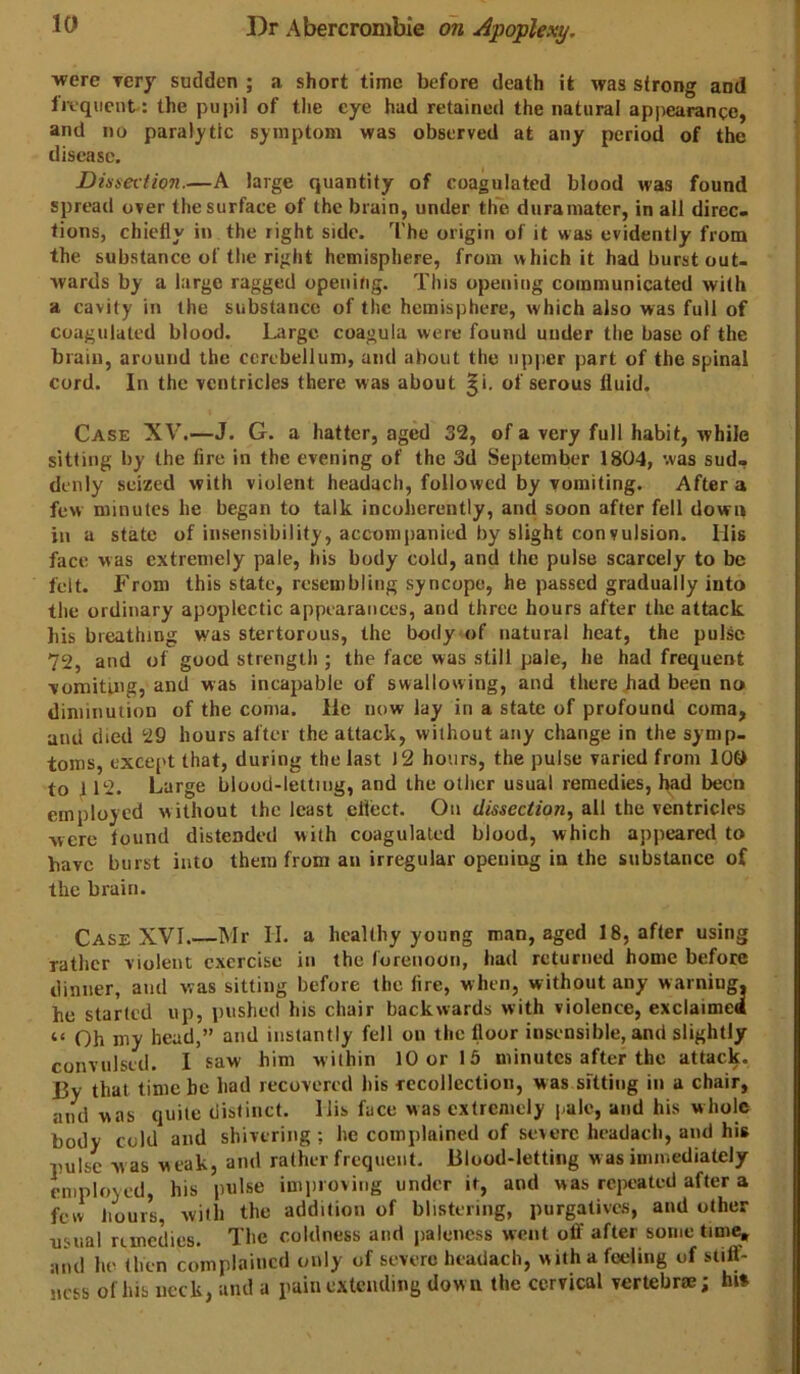 were yery sudden ; a short time before death it was strong and frequent: the pupil of tlie eye had retained the natural appearance, and no paralytic symptom was observed at any period of the disease. Dinsevtion.—A large quantity of coagulated blood was found spread over the surface of the brain, under the dura mater, in all direc. tions, chiefly in the right side. The origin of it was evidently from the substance of the right hemisphere, from which it had burst out- wards by a large ragged opening. This opening communicated with a cavity in the substance of the hemisphere, which also was full of coagulated blood. Large coagula were found under the base of the brain, around the cerebellum, and about the upper part of the spinal cord. In the ventricles there was about ^i. of serous fluid. Case XV.—J. G. a hatter, aged 32, of a very full habit, while sitting by the fire in the evening of the 3(1 September 1804, was sud- denly seized with violent headacli, followed by vomiting. After a few minutes he began to talk incoherently, and soon after fell down in a state of insensibility, accompanied by slight convulsion. His face was extremely pale, Ids body cold, and the pulse scarcely to be felt. From this state, resembling syncope, he passed gradually into the ordinary apoplectic appearances, and three hours after the attack his breathing was stertorous, the body of natural heat, the pulse 72, and of good strength ; the face was still pale, he had frequent vomiting, and was incapable of swallowing, and there bad been no diminution of the coma. He now lay in a state of profound coma, and died 29 hours after the attack, without any change in the symp- toms, except that, during the last 12 hours, the pulse varied from 10& to 112. Large blood-letting, and the other usual remedies, had been employed without the least ellect. On dissection, all the ventricles were found distended with coagulated blood, which appeared to have burst into them from an irregular opening in the substance of the brain. Case XVI.—Mr II. a healthy young man, aged 18, after using rather violent exercise in the forenoon, had returned home before dinner, and was sitting before the lire, when, without any warning, he started up, pushed his chair backwards with violence, exclaimed “ Oh my bead,” and instantly fell on the floor insensible, and slightly convulsed. I saw him within 10 or 15 minutes after the attack. By that time be had recovered liis fccollcction, was sitting in a chair, and was quite distinct. His face was extremely pale, and his whole body cold and shivering; he complained of severe headacli, and his pulse was weak, and rather frequent. Blood-letting w as immediately employed, his pulse improving under it, and was repeated after a few Jiours, with the addition of blistering, purgatives, and other usual remedies. The coldness and paleness went off after some time, and he (hen complained only of severe headach, with a feeling of stiflT- ncss of his neck, and a pain extending down the cervical vertebrae; hi»