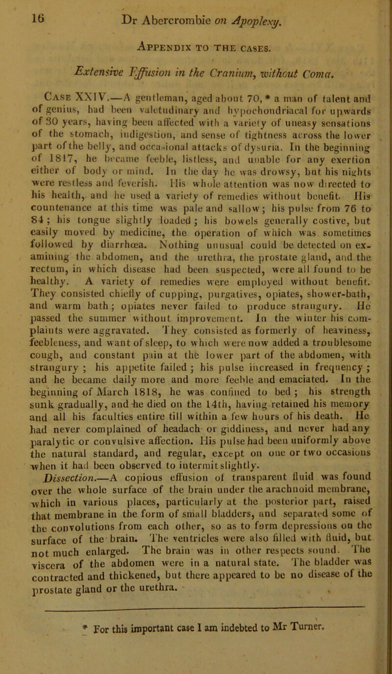 Appendix to the cases. Extensive Effusion in the Cranium, 'without Coma. Case XXIV.—A gentleman, aged about 70,* a man of talent and of genius, had been valetudinary and liypoohondriacal for upwards of 30 years, having been alfected with a variety of uneasy sensations of the stomach, indigestion, and sense of tightness across the lower part of the belly, and occai^ional attacks ofdysuria. In the beginning of 1817, he became feeble, listless, and unable for any exertion either of body or mind. In the day he was drowsy, but his niijhts were restless and feverish. His w hole attention was now directed to his health, and he used a variety of remedies without benefit His countenance at this time was pale and sallow; his pulse from 76 to 84 ; his tongue slightly loaded ; his bowels generally costive, but easily moved by medicine, the operation of which was sometimes followed by diarrhoea. Nothing unusual could be detected on ex- amining the abdomen, and the urethra, the prostate gland, and the rectum, in which disease had been suspected, were all found to be healthy. A variety of remedies were employed without benefit. They consisted chiefly of cupping, purgatives, opiates, shower-bath, and warm bath; opiates never failed to produce strangury, lie passed the summer without improvement. In the winter his com- plaints were aggravated. They consisted as formerly of heaviness, feebleness, and want of sleep, to w Inch were now added a troublesome cough, and constant pain at the lower part of the abdomen, vvitli strangury ; his appetite failed ; his pulse increased in frequency j and he became daily more and more feeble and emaciated. In the beginning of March 1818, he was confined to bed; his strength sunk gradually, and-he died on the 14th, having retained his memory and all his faculties entire till within a few hours of his death. He had never complained of headach or giddiness, and never had any paralytic or convulsive affection. His pulse had been uniformly above the natural standard, and regular, except on one or two occasions when it had been observed to intermit slightly. Dissection.—A copious effusion of transparent fluid was found over the whole surface of the brain under the arachnoid membrane, which in various places, particularly at the posterior part, raised that membrane in the form of small bl.iddcrs, and separated some of the convolutions from each other, so as to form depressions on the surface of the brain. The ventricles were also filled with fluid, but not much enlarged. The brain was in other respects sound. The viscera of the abdomen were in a natural state. The bladder was contracted and thickened, but there appeared to be no disease of the prostate gland or the urethra.