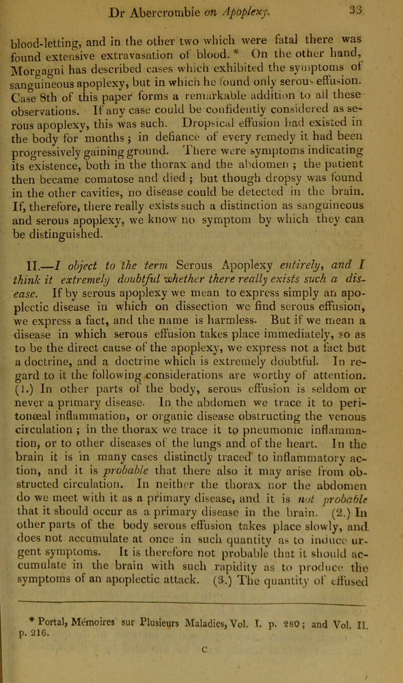 blood-letting, and in the other two which were fatal there was found extensive extravasation ot blood. * On the other hand, Moroagni has described cases which exhibited the symptoms ot sanguineous apoplexy, but in which he found only serous effusion. Case 8th of this paper forms a remarkable addition to all these observations. If any case could be confidently considered as se- rous apoplexy, this was such. Dropsical effusion Itad existed in the body for months ; in defiance of every remedy it had been prooressively gaining ground. There were symptoms indicating its existence, both in the thorax and the abdomen ; the patient then became comatose and died ; but though dropsy was found in the other cavities, no disease could be detected in the brain. If, therefore, there really exists such a distinction as sanguineous and serous apoplexy, we know no symptom by which they can be distinguished. II.—1 object to the term Serous Apoplexy entirelyt and I think it extremely doubtful 'whether there really exists such a dis- ease. If by serous apoplexy we mean to express simply an apo- plectic disease in which on dissection we find serous effusion, we express a fact, and the name is harmless. But if we mean a disease in which serous effusion takes place immediately, so as to be the direct cause of the apoplexy, we express not a fact but a doctrine, and a doctrine which is extremely doubtful. In re- gard to it the following considerations are worthy of attention. (1.) In other parts of the body, serous effusion is .seldom or never a primary disease. In the abdomen we trace it to peri- tonoeal inflammation, or organic disease obstructing the venous circulation ; in the thorax we trace it to pneumonic inflamma- tion, or to other diseases of the lungs and of the heart. In the brain it is in many cases distinctly tracetf to inflammatory ac- tion, and it is probable that there also it may arise from ob- structed circulation. In neither the thorax nor the abdomen do we meet with it as a primary disease, and it is not probable that it should occur as a primary disease in the brain. (2.) In other parts ot the body serous effusion takes place slowly, and. does not accumulate at once in such quantity as to iiuiuco ur- gent symptoms. It is therefore not probable that it should ac- cumulate in the brain with such rapidity as to produce the symptoms of an apoplectic attack. (3.) The quantity of effused * Portal, Memoires sur Plusieijrs Maladies, Vol. I. p. 280; and Vol II p. 21G. C $