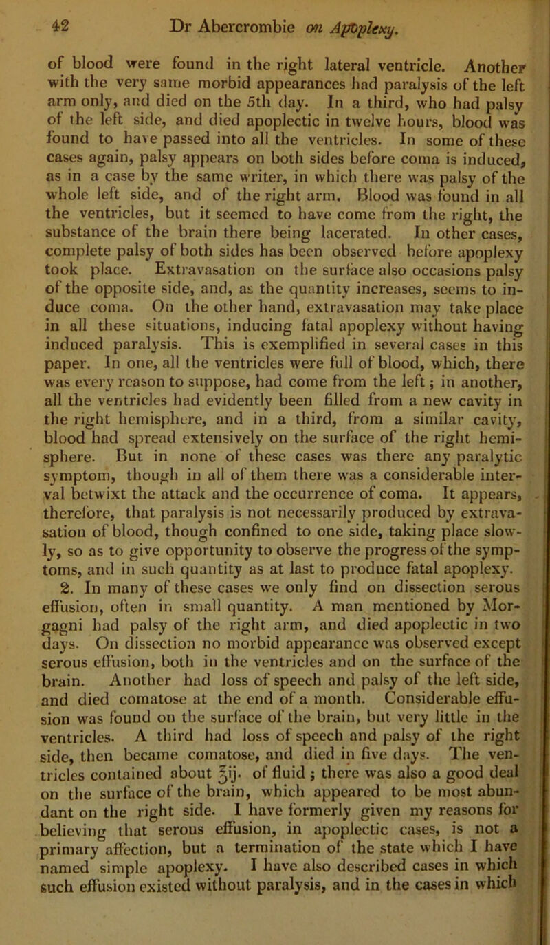 of blood were found in the right lateral ventricle. Another with the very same morbid appearances Jiad paralysis of the left arm only, and died on the 5th day. In a third, who had palsy of the left side, and died apoplectic in twelve hours, blood was found to have passed into all the ventricles. In some of these cases again, palsy appears on botli sides before coma is induced, as in a case by the same writer, in which there was palsy of the whole left side, and of the right arm. Blood was found in all the ventricles, but it seemed to have come from the right, the substance of the brain there being lacerated. In other cases, complete palsy of both sides has been observed before apoplexy took place. Extravasation on the surface also occasions palsy of the opposite side, and, as the quantity increases, seems to in- duce coma. On the other hand, extravasation may take place in all these situations, inducing fatal apoplexy without having induced paralysis. This is exemplified in several cases in this paper. In one, all the ventricles were full of blood, which, there was every reason to suppose, had come from the left; in another, all the ventricles had evidently been filled from a new cavity in the light hemisphere, and in a third, from a similar cavity, blood had spread extensively on the surface of the right hemi- sphere. But in none of these cases was there any paralytic symptom, though in ail of them there was a considerable inter- val betwixt the attack and the occurrence of coma. It appears, - therefore, that paralysis is not necessarily produced by extrava- sation of blood, though confined to one side, taking place slow- ly, so as to give opportunity to observe the progress of the symp- toms, and in such quantity as at last to produce fatal apoplexy. 2. In many of these cases we only find on dissection serous effusion, often in small quantity. A man mentioned by Mor- gj^gni had palsy of the right arm, and died apoplectic in two days. On dissection no morbid appearance was observed except serous effusion, both in the ventricles and on the surface of the brain. Another had loss of speech and palsy of the left side, and died comatose at the end of a month. Considerable effu- sion was found on the surface of the brain, but very little in the ventricles. A third had loss of speech and palsy of the right side, then became comatose, and died in five days. The ven- tricles contained about ^ij. of fluid ; there was also a good deal on the surface of the brain, which appeared to be most abun- dant on the right side. 1 have formerly given my reasons for believing that serous effusion, in apoplectic cases, is not a primary affection, but a termination of the state which I have named simple apoplexy. I have also described cases in which such effusion existed without paralysis, and in the cases in which )