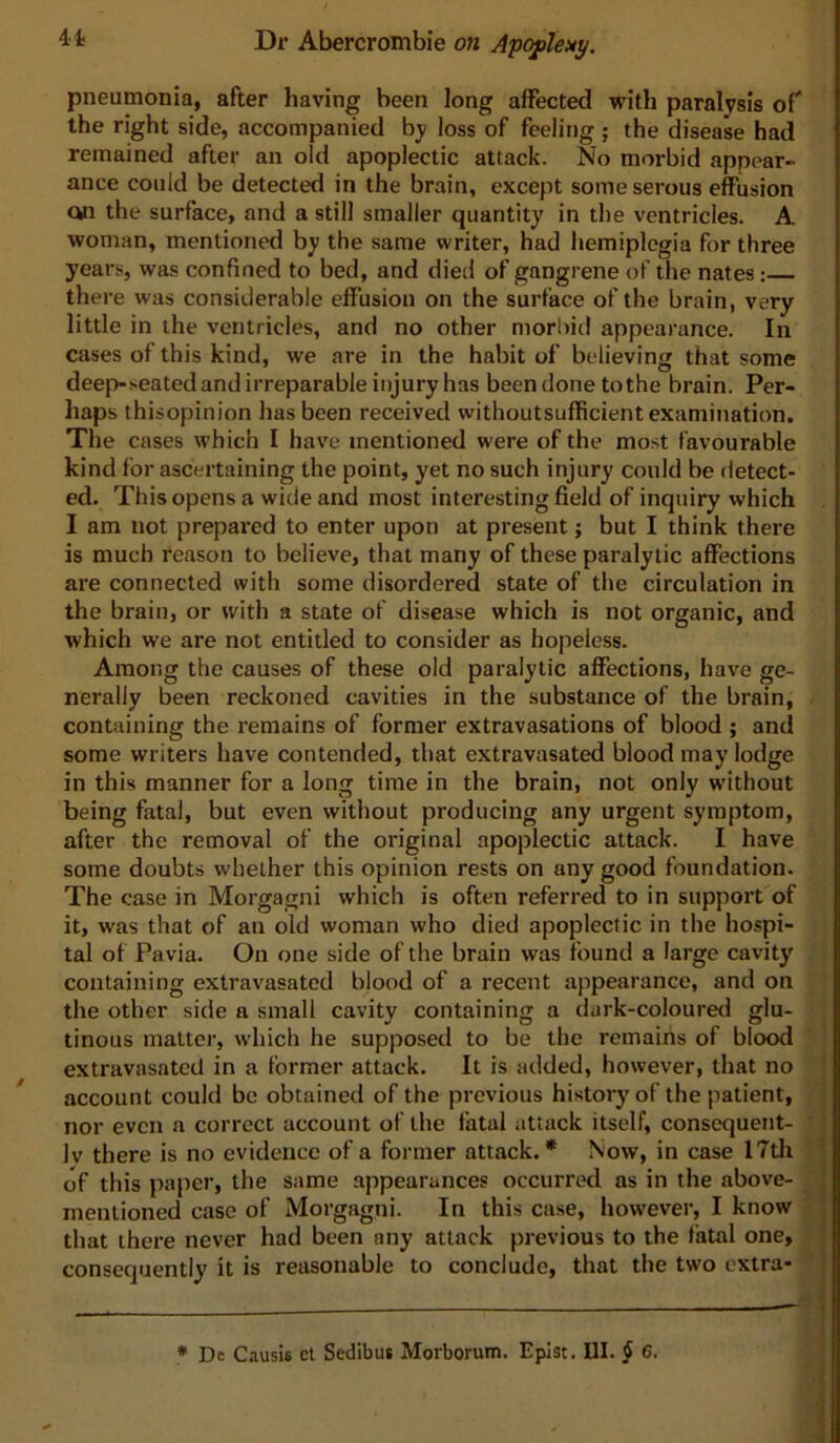 41- pneumonia, after having been long affected with paralysis of the right side, accompanied by loss of feeling ; the disease had remained after an old apoplectic attack. No morbid appear- ance could be detected in the brain, except some serous effusion on the surface, and a still smaller quantity in the ventricles. A woman, mentioned by the same writer, had hemiplegia for three years, was confined to bed, and died of gangrene of the nates: there was considerable effusion on the surface of the brain, very little in the ventricles, and no other morbid appearance. In cases of this kind, we are in the habit of believing that some deep-seated and irreparable injury has been done tothe brain. Per- haps thisopinion has been received withoutsufficient examination. The cases which I have mentioned were of the most favourable kind for ascertaining the point, yet no such injury could be detect- ed. This opens a wide and most interesting field of inquiry which I am not prepared to enter upon at present; but I think there is much reason to believe, that many of these paralytic affections are connected with some disordered state of the circulation in the brain, or with a state of disease which is not organic, and which we are not entitled to consider as hopeless. Among the causes of these old paralytic affections, have ge- nerally been reckoned cavities in the substance of the brain, containing the remains of former extravasations of blood ; and some writers have contended, that extravasated blood may lodge in this manner for a long time in the brain, not only without being fatal, but even without producing any urgent symptom, after the removal of the original apoplectic attack. I have some doubts whether this opinion rests on any good foundation. The case in Morgagni which is often referred to in support of it, was that of an old woman who died apoplectic in the hospi- tal of Pavia. On one side of the brain was found a large cavity containing extravasated blood of a recent appearance, and on the other side a small cavity containing a durk-coloured glu- tinous matter, which he supposed to be the remains of blood extravasated in a former attack. It is added, however, that no account could be obtained of the previous history of the patient, nor even a correct account of the fatal attack itself, consequent- ly there is no evidence of a former attack.* Now, in case 17tli of this paper, the same appearances occurred as in the above- mentioned case of Morgagni. In this case, however, I know that there never had been any attack previous to the fatal one, consequently it is reasonable to conclude, that the two extra- i i { t X \ ‘1