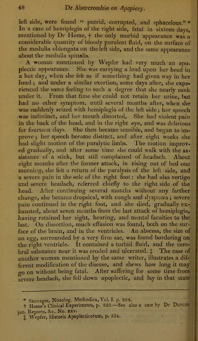 left side, were found “ putrid, corrupted, and sphacelous. * In a case of hemiplegia of the right side, fatal in sixteen days, mentioned by Dr Home, f the only morbid appearance was a considerable quantity of bloody purulent fluid, on the surface of the medulla oblongata on the left side, and the same appearance about the medulla spinalis. A woman mentioned by Wepfer had very much an apo- plectic appearance. She was carrying a load upon her head in a hot day, when she fell as if something had given way in her head ; and under a similar exertion, some days after, she expe- rienced the same feeling to such a degree that she nearly sunk under it. From that time she could not retain her urine, Imt had no other symptom, until several months after, when she was suddenly seized with hemiplegia of the left side; her speech was indistinct, and her mouth distorted. She had violent pain in the back of the head, and in the right eye, and was delirious for fourteen days. She then became sensible, and began to im- prove ; her speech became distinct, and after eight weeks she had slight motion of the paralytic limbs. The motion improv- ed gradually, and after some time she could walk with the as- sistance of a stick, but still complained of headacb. About eight months after the former attack, in rising out of bed one morning, she felt a return of the paralysis of the left side, and a severe pain in the sole of the right foot: she had also vertigo and severe headach, referred chiefly to the right side of the head. After continuing several months without any farther change, she became dropsical, with cough and dyspnoea; severe pain continued in the right foot, and she died, gradually ex- hausted, about seven months from the last attack of hemiplegia, having retained her sight, hearing, and mental faculties to the last. On dissection, much effusion was found, both on the sur- face of the brain, and in the ventricles. An abscess, the size of an egg, surrounded by a very firm sac, was found bordering on the right ventricle. It contained a turbid fluid, and the cere- bral substance near it was eroded and ulcerated. | The case of another woman mentioned by the same writer, illustrates a dif- ferent modification of the disease, and shews how long it may go on without being fatal. After suffering for some time from severe headach, she fell down apoplectic, and lay in that state Sauvages, Nosolog. Methodica, Vol. I. p. 834. t Home’s Clinical Experiments, p. 252.—See also a case by Dr Duncan jun. Reports, &c. No. xxv. t Wepfer, Historia Apoplecticorum, p. 358.