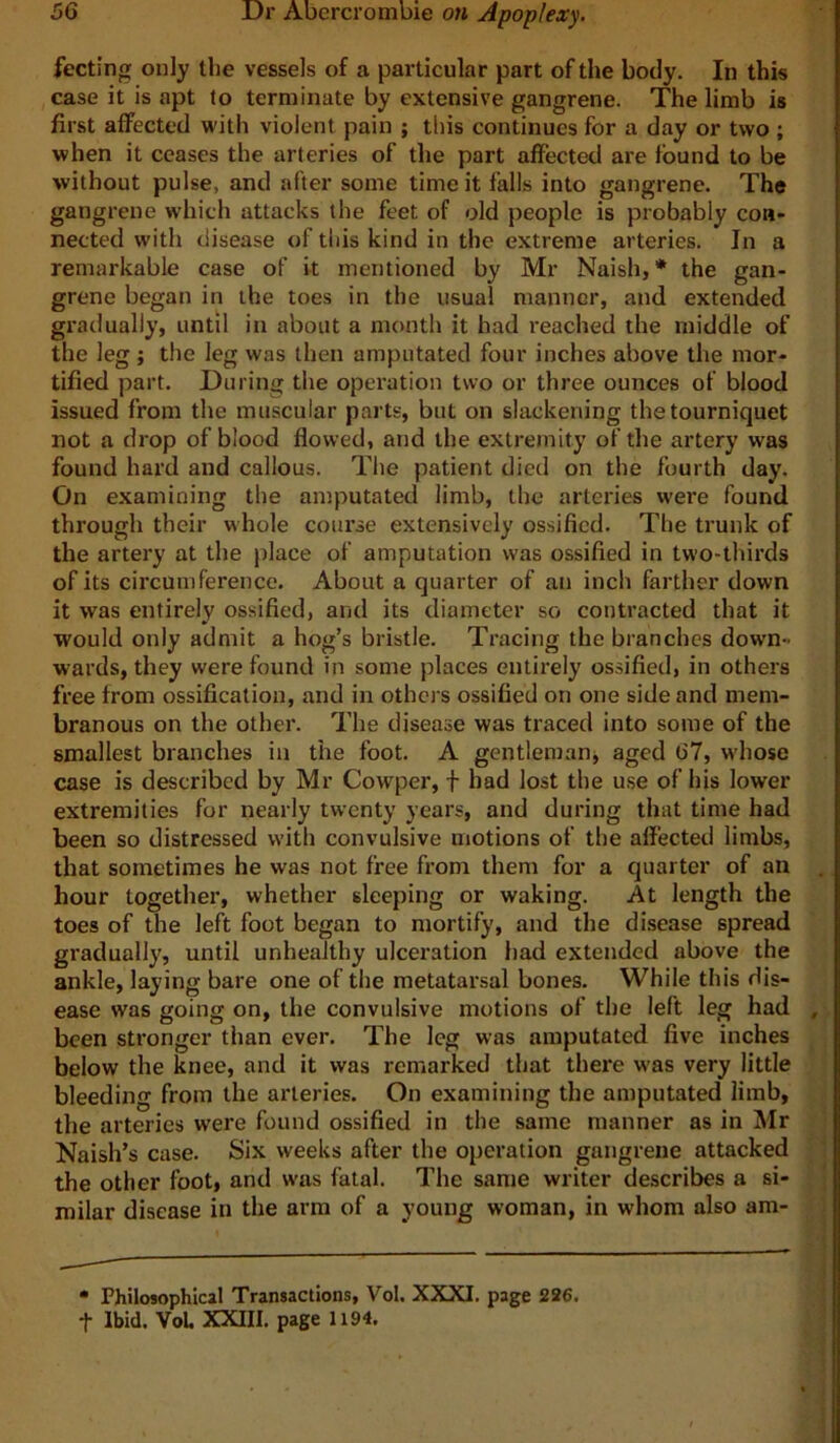 fecting only the vessels of a particular part of the body. In this case it is apt to terminate by extensive gangrene. The limb is first affected with violent pain ; this continues for a day or two ; when it ceases the arteries of the part affected are found to be without pulse, and after some time it falls into gangrene. The gangrene which attacks the feet of old people is probably con- nected with disease of this kind in the extreme arteries. In a remarkable case of it mentioned by Mr Naish, * the gan- grene began in the toes in the usual manner, and extended gradually, until in about a month it had reached the middle of the leg; the leg was then amputated four inches above the mor- tified part. During the operation two or three ounces of blood issued from the muscular parts, but on slackening the tourniquet not a drop of blood flowed, and the extremity of the artery was found hard and callous. The patient died on the fourth day. On examining the amputated limb, the arteries were found through their whole course extensively ossified. The trunk of the artery at the place of amputation was ossified in two-thirds of its circumference. About a quarter of an inch farther down it was entirely ossified, and its diameter so contracted that it would only admit a hog’s bristle. Tracing the branches down- wards, they were found in some places entirely ossified, in others free from ossification, and in othcj s ossified on one side and mem- branous on the other. The disease was traced into some of the smallest branches in the foot. A gentlemanj aged 67, whose case is described by Mr Cowper, f had lost the use of his lower extremities for nearly twenty years, and during that time had been so distressed with convulsive motions of the affected limbs, that sometimes he was not free from them for a quarter of an hour together, whether sleeping or waking. At length the toes of the left foot began to mortify, and the disease spread gradually, until unhealthy ulceration had extended above the ankle, laying bare one of the metatarsal bones. While this dis- ease was going on, the convulsive motions of the left leg had , been stronger than ever. The leg was amputated five inches below the knee, and it was remarked that there w’as very little bleeding from the arteries. On examining the amputated limb, the arteries were found ossified in the same manner as in Mr Naish’s case. Six weeks after the operation gangrene attacked the other foot, and was fatal. The same writer describes a si- milar disease in the arm of a young woman, in whom also am- • Philosophical Transactions, Vol. XXXI. page 226. t Ibid. VoL XXIII. page 1194.