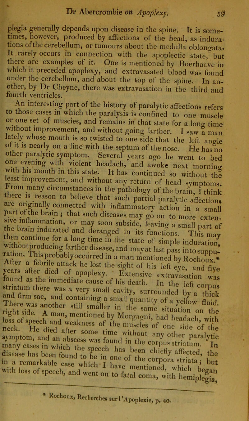 plegia generally depends upon disease in the spine. It is some- times, however, produced by affklions of the head, as indura- tions of the cerebellum, or tumours about the medulla oblono-ata. It rarely occurs in connection with the apoplectic statebut theie are examples of it. One is mentioned by 13oerhaave in which it preceded apoplexy, and extravasated blood was found under the cerebellum, and about the top of the spine. In an- other, by Dr Cheyne, there was extravasation in the third and fourth ventricles. An interesting part of the history of paralytic affections refers to those cases in which the paralysis is confined to one muscle or one set of muscles, and remains in that state for a lontr time without improvement, and without going farther. 1 saw a man lately whose mouth is so twisted to one side that the left ano-le of It IS nearly on a line with the septum of the nose. He has no other paralytic symptom. Several years ago he went to bed one evening with violent headach, and awoke next mornina with his mouth in this state. It has continued so without the least improvement, and without any return of head symptoms, from many circumstances in the pathology of the brain, I think ere is reason to believe that such partial paralytic affections are originally connected with inflammatory artion in a small pait of the brain ; that such diseases may go on to more exten- su'e inflammation, or may soon subside, leaving a small part of e brain indurated and deranged in its functions. Th?s may then continue for a long time in ihe state of simple induration^ lation. This probably occurred m a man mentioned byRochoux * After a febrile attack he lost the sight of his left eve Sd fiJ. year, after died of apoplexy. ' fxtendve expiation ound as tlie immediate cause of his death. In the left cornn<! striatum there was a very small cavity, surrounded by a thick firm sac, and containing a small quantity of a yellow fluid There was another still smaller in the snmo ’ right side. A man, mentioned by Mor-rafrni had head neY' T!rdi:s“ ayn.p.on., and anXsT™ •^oiTof'’:r in a remarkable case which I h iv e corpora striata; but with loss of speech, and went on to LrcoL with he^^ * Rochoux, Reclierches surTApopl exie, p. 40.
