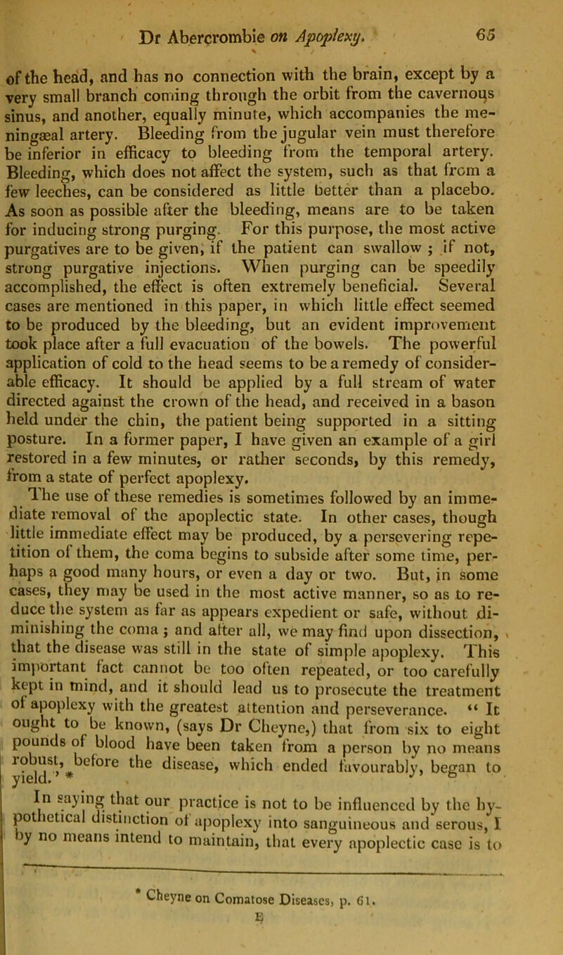 \ of the head, and has no connection with the brain, except by a very small branch coming through the orbit from the cavernogs sinus, and another, equally minute, which accompanies the me- ningaeal artery. Bleeding from the jugular vein must therefore be inferior in efficacy to bleeding from the temporal artery. Bleeding, which does not affect the system, such as that from a few leeches, can be considered as little better than a placebo. As soon as possible after the bleeding, means are to be taken for inducing strong purging. For this purpose, the most active purgatives are to be given, if the patient can swallow ; if not, strong purgative injections. When purging can be speedily accomplished, the effect is often extremely beneficial. Several cases are mentioned in this paper, in which little effect seemed to be produced by the bleeding, but an evident improvement took place after a full evacuation of the bowels. The powerful application of cold to the head seems to be a remedy of consider- able efficacy. It should be applied by a full stream of water directed against the crown of the head, and received in a bason held under the chin, the patient being supported in a sitting posture. In a former paper, I have given an example of a girl restored in a few minutes, or rather seconds, by this remedy, from a state of perfect apoplexy. Ihe use of these remedies is sometimes followed by an imme- diate removal of the apoplectic state. In other cases, though little immediate effect may be produced, by a persevering repe- tition of them, the coma begins to subside after some time, per- haps a good many hours, or even a day or two. But, in some cases, they may be used in the most active manner, so as to re- duce the system as far as appears expedient or safe, without di- minishing the coma ; and alter all, we may find upon dissection, > that the disease was still in the state of simple apoplexy. This imj)Ortant tact cannot be too often repeated, or too carefully kept in mind, and it should lead us to prosecute the treatment of apoplexy with the greatest attention and perseverance. “ It ought to be known, (says Dr Cheyne,) that from si.x to eight pounds of blood have been taken from a person by no means disease, which ended favourably, began to In saying that our practice is not to be influenced by the hy- pot ictical distinction of apoplexy into sanguineous and serous, I )y no means intend to maintain, that every apoplectic case is to Cheyne on Comatose Diseases, p. 61.