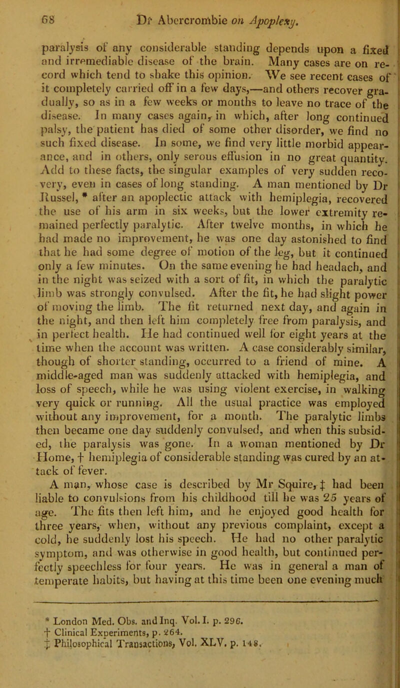 f paralysis of any considerable standing depends upon a fixed i and irremediable disease of the brain. Many cases are on re- t cord which tend to shake this opinion. We see recent eases of i it completely carried off in a few days,—and others recover gra- dually, so as in a few weeks or months to leave no trace of the ; disease. In many cases again,^ in which, after long continued i palsy, the patient has died of some other disorder, we find no i such fixed disease. In some, we find very little morbid appear- i ance, and in others, only serous effusion in no great quantity. Add to these facts, the singular examples of very sudden reco- [ very, even in cases of long standing. A man mentioned by Dr Jlussel, * after an apoplectic attack with hemiplegia, recovered ■ the use of his arm in six weeks, but the lower extremity re- i mained perfectly paralytic. After twelve months, in which he i had made no improvement, he was one day astonished to find i that he had some degree of motion of the leg, but it continued i only a few minutes. On the same evening he had headach, and i in the night was seized with a sort of fit, in which the paralytic i limb was strongly convulsed. After the fit, he had slight power ii of moving the limb. The fit returned next day, and again in I the night, and then lel’t him completely free from paralysis, and j ^ in perfect health. He had continued well lor eight years at the i lime when the account was written. A case considerably similar, ! though of shorter standing, occurred to a fi'iend of mine. A I middle-aged man was suddenly attacked with hemiplegia, and i loss of speech, while he was using violent exercise, in walking | very quick or running. All the usual practice was employed l without any improvement, for a mouth. The paralytic limbs i then became one day suddenly convulsed, and when this subsid- I ed, the paralysis was gone. In a woman mentioned by Dr \ Home, f hemiplegia of considerable standing was cured by an at- i tack of fever. A man, whose case is described by Mr Squire, J had been j liable to convulsions from his childhood till he was 25 years of I age. The fits then left him, and he enjoyed good health for | three years, when, without any previous complaint, except a | cold, he suddenly lost his speech. He had no other paralytic ! symptom, and was otherwise in good health, but continued per- | fectiy speechless for four years. He was in general a man of • temperate habits, but having at this time been one evening much i .i i •» • London Med. Obs. andinq. Vol. I. p. 29C. { •j* Clinical Experiments, p. 264. ! if Philosophical Transactions, Vol. XLV. p. 148.