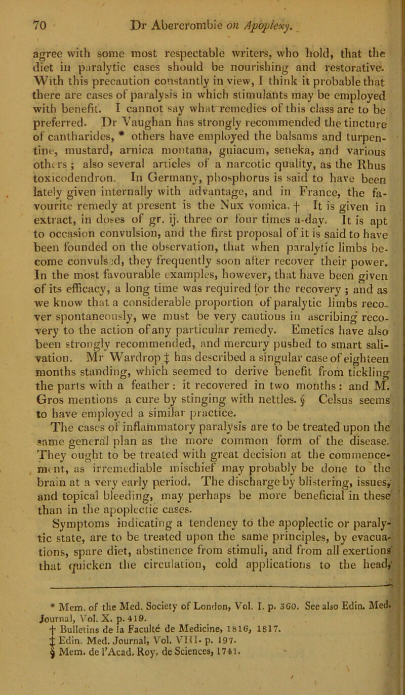 agree with some most respectable writers, who hold, that the diet in paralytic cases should be nourishing and restorative. With this precaution constantly in view, I think it probable that there are cases of pai alysis in which stimulants may be employed with benefit. I cannot say what remedies of this class are to be preferred. Dr Vaughan has strongly recommended the tincture of cantharides, * others have employed the balsams and turpen- tine, mustard, arnica montana, guiacum, seneka, and various othc rs ; also several articles of a narcotic quality, as the Rhus toxicodendron. In Germany, phosphorus is said to have been lately given internally with advantage, and in France, the fa- vourite remedy at present is the Nux vomica, f It is given in extract, in doses of gr, ij. three or four times a-day. It is apt to occasion convulsion, and the first proposal of it is said to have been founded on the observation, that when paralytic limbs be- come convuls 3d, they frequently soon after recover their power. In the most favourable examples, however, that have been given of its efficacy, a long time was required for the recovery ; and as we know that a considerable proportion of paralytic limbs reco- ver spontaneously, we must be very cautious in ascribing’ reco- very to the action of any particular remedy. Emetics have also been strongly recommended, and mercury pushed to smart sali- vation. Mr Wardrop | has described a singular case of eighteen months standing, which seemed to derive benefit from tickling the parts with a feather : it recovered in two months : and M. Gros mentions a cure by stinging with nettles. § Celsus seems to have employed a similar practice. The cases of inflammatory paralysis are to be treated upon the .same general plan as the more common form of the disease. They ought to be treated with great decision at the commence- m<nt, as irremediable mischief may probably be done to the brain at a very early period. The discharge by blistering, issues,' , and topical bleeding, may perhaps be more beneficial in these' than in the apoplectic cases. Symptoms indicating a tendency to the apoplectic or paraly- . tic state, are to be treated upon the same principles, by evacua- tions, spare diet, abstinence from stimuli, and from all exertions , that quicken the circulation, cold applications to the head,' | • Mem. of the Med. Society of London, Vol. I. p, 3G0. See also Edin. Med. ; Journal, Vol. X. p. 419. j t- Bulletins de la Faculte de Medicine, 1816, 1817. ! Edin. Med. Journal, Vol, VHI. p. 197. ' ; ^ Mem. de I’Acad, Roy, de Sciences, 1741. '