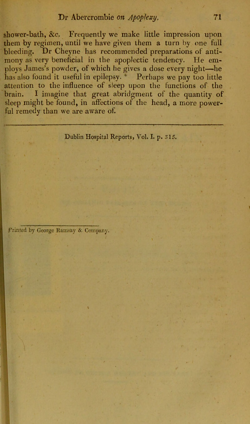 shower-bath, &c. Frequently we make little impression upon them by regimen, until we have given them a turn by one full bleeding. Dr Cheyne has recommended preparations of anti- mony as very beneficial in the apoplectic tendency. He em- ploys James’s powder, of which he gives a dose every night—-he has also found it useful in epilepsy. * Perhaps we pay too little attention to the influence of sleep upon the functions of the brain. I imagine that great abridgment of the quantity of sleep might be found, in affections of the head, a more power- ful remedy than we are aware of. Dublin Hospital Reports, Vol. I. p. 315. I’rinted by George Ramsay &. Company.