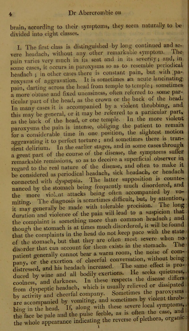 brain, according to their symptoms, they seem naturally to be divided into eight classes. I. The first class is distinguished by long continued and se- vere headach, without any other remarkable symptom. The pain varies very much in its seat and in its severity; some cases, it occurs in paroxysms so as to resemble periodical headach ; in other cases there is constant pain, but with .pa- roxysms of aggravation. It is sometimes an acute lancinating pain, dartinof across the head from temple to temple; sometimes a more obtuse and fixed uneasiness, often referred to some par- ticular part of the head, as the crown or the back o. the head. In many cases it is accompanied by a violent throbbing, and this may be general, or it may be referred to a particular part, as the back of the head, or one temple. In the more violent paroxysms the pain is intense, obliging the patient to remain fora considerable time in one position, the shghtest motion aggravating it to perfect torture; and sometimes there is tran- sient delirium. In the earlier stages, and in some cases through a great part of the course of the disease, the symptoms sufler remarkable remissions, so as to deceive a superficial observer in reward to the real nature of the disease, and often to be'^considered as periodical headach, sick headach, or headach connected with dyspepsia. The latter supposition is county nanced by the stomach being frequently much disordered, and the more vioLnt attacks being often accompanied by v^ mitinw. The diagnosis is sometimes difficult, but, by ^tention, it may generally be made with tolerable precision. The long duration and violence of the pain will lead to a fjispjcion that the complaint is something more than common .^^dach ; and though the stomach is at times much disordered, it will found that the complaints in the head do not keep pace with the state ■ of the stomach, but that they are often most severe when no. disorder that can account for them exists in the stomach. I he. patient generally cannot bear a warm room, the noise of com-- pfnv, of the exertion of cheerful conversation, without being; distressed, and his headach increased. The same effect is pro- S by wine and all bodily exertions. He seeks fiute nesv coolness,^ and darkness. In these respects the disease differe- from dyspeptic headach, which is usually relieved or dissipated, bv activity and cheerful company. Sometimes the paioxysi are accompanied by vomiting, and sometimes by violent throb- ■ binw in th^iead. If, along with these severe local symptoms,. thel’ace be pale and the pulse feeble, as is often the case, and ■ the whole appearance indicating the reverse of plethora, organi