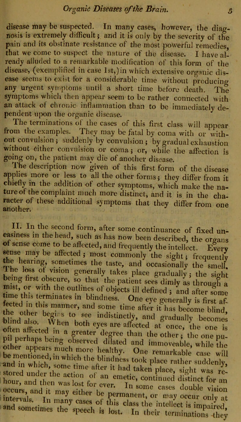 disease may be suspected. In many cases, however, the diag- nosis is extremely difficult; and it is only by the severity of the pain and its obstinate resistance of the most powerful remedies that we come to suspect the nature of the disease. I have al- ready alluded to a remarkable modification of this form of the disease, (exemplified in case 1st,) in which extensive organic dis- ease seems to exist for a considerable time without producing any urgent symptoms until a short time before death. The symptoms which then appear seem to be rather connected with an attack of chronic inflammation than to be immediately de- pendent upon the organic disease. The terminations of the cases of this first class will appear from the examples. They may be fatal by coma with or with- out convulsion; suddenly by convulsion; by gradual exhaustion without either convulsion or coma; or, while the affection is going on, the patient may die of another disease. The description now given of this first form of the disease applies more or less to all the other forms; they differ from it chiefly in the addition of other symptoms, which make the na- ture of the complaint much more distinct, and it is in the cha- racter of these additional symptoms that they differ from one another. II. In the second form, after some continuance of fixed un- easiness in the head, ^ich as has now been described, the organs of sense come to be affected, and frequently the intellect. Every sense may be affected ; most commonly the sight; frequently the hearing sometimes the taste, and occasionally the smell. he W of vision generally takes place gradually; the sight being first obscure, so that the patient sees dimly L through a tTmhh- 7'^^ outl'nes of objects ill defined ; and after some time his terminates in blindness. One eye generally is first af Ihe^ith ^ T after it has bec^ome blind. Iso “d gradually becomes Diind also. When both eyes are affected at once, the one is often affected in a greater degree than the other; the one nu other anr observed dilated and immoveable, while the other appears much more healthy. One remarkable case will be mentioned, in which the blindness took place rather suddenly stored “fter it had taken place, sight was hour^nn^fd  emetic, continued distinct for an Svlir T permanent, or may occur onlv at intervals. In many cases of this class the intellect is imnafred «nd sometimes the speech is lost. In thoir torminS^^;