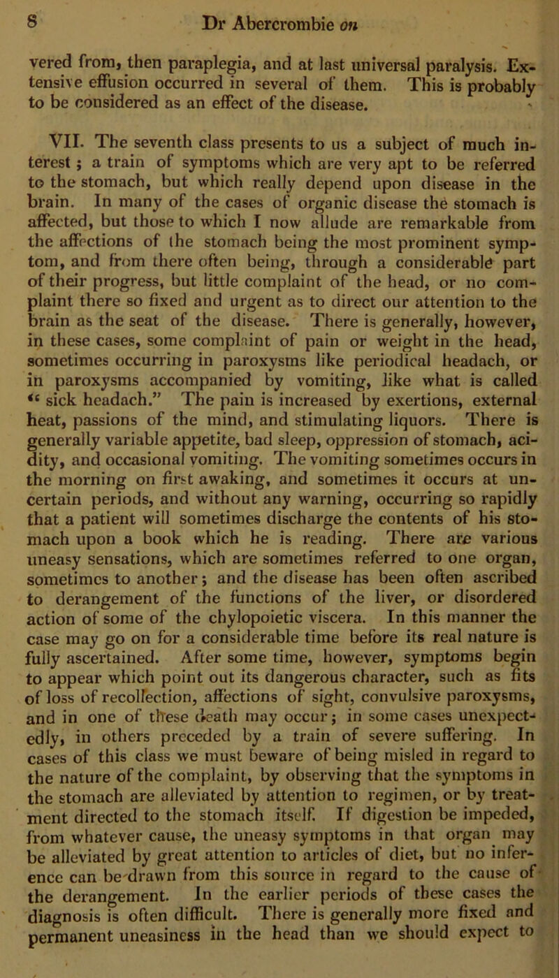 vered from, then paraplegia, and at last universal paralysis. Ex- tensive effusion occurred in several of them. This is probably to be considered as an effect of the disease. VII. The seventh class presents to us a subject of much in- terest ; a train of symptoms which are very apt to be referred to the stomach, but which really depend upon disease in the brain. In many of the cases of organic disease the stomach is affected, but those to which I now allude are remarkable from the affections of the stomach being the most prominent symp- tom, and from there often being, through a considerable part of their progress, but little complaint of the head, or no com- plaint there so fixed and urgent as to direct our attention to the brain as the seat of the disease. There is generally, however, in these cases, some complaint of pain or weight in the head, sometimes occurring in paroxysms like periodical headach, or in paroxysms accompanied by vomiting, like what is called “ sick headach.” The pain is increased by exertions, external heat, passions of the mind, and stimulating liquors. There is generally variable appetite, bad sleep, oppression of stomach, aci- dity, and occasional vomiting. The vomiting sometimes occurs in the morning on first awaking, and sometimes it occurs at un- certain periods, and without any warning, occurring so rapidly that a patient will sometimes discharge the contents of his sto- mach upon a book which he is reading. There are various uneasy sensations, which are sometimes referred to one organ, sometimes to another; and the disease has been often ascribed to derangement of the functions of the liver, or disordered action of some of the chylopoietic viscera. In this manner the case may go on for a considerable time before its real nature is fully ascertained. After some time, however, symptoms begin to appear which point out its dangerous character, such as fits of loss of recolfection, affections of sight, convulsive paroxysms, and in one of these death may occur; in some cases unexpect-* edly, in others preceded by a train of severe suffering. In cases of this class we must beware of being misled in regard to the nature of the complaint, by observing that the symptoms in the stomach are alleviated by attention to regimen, or by treat- ment directed to the stomach itself. If digestion be impeded, from whatever cause, the uneasy symptoms in that organ may be alleviated by great attention to articles of diet, but no infer- ence can be'dravvn from this source in regard to the cause of- the derangement. In the earlier periods of these cases the diagnosis is often difficult. There is generally more fixed and permanent uneasiness in the head than we should expect to