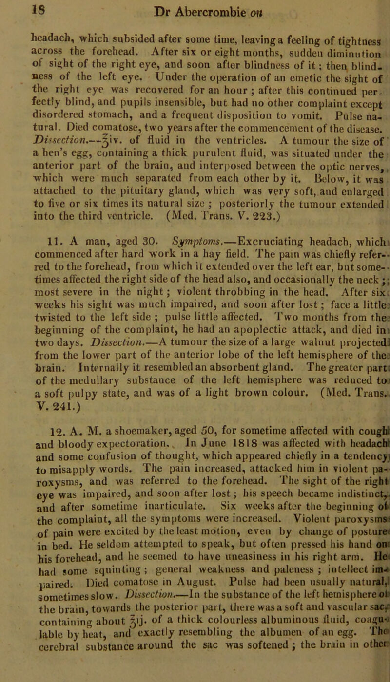 hcadach, which subsided after some time, leaving a feeling of tightness across the forehead. After six or eight months, sudden diminution of sight of the right eye, and soon after blindness of it; then blind- ness of the left eye. Under the operation of an emetic the sight of the right eye was recovered for an hour ; after tliis continued per. fectly blind, and pupils insensible, but had no other complaint except disordered stomach, and a frequent disposition to vomit. Pulse na- tural, Died comatose, two years after the commencement of the disease. Dissection.—^iv. of fluid in the ventricles. A tumour the size of a hen’s egg, containing a thick purulent fluid, was situated under the anterior part of the brain, and interposed between the optic nerves,, which were much separated from each other by it. Below, it was attached to the pituitary gland, which was very soft, and enlarged to five or six times its natural size ; posteriorly the tumour extended into the third ventricle. (Med. Trans. V. 223.) 11. A man, aged 30. Symptoms.—Excruciating headach, whichi commenced after hard work in a hay field. The pain was chiefly refer-* red to the forehead, from which it extended over the left ear, but some-* times affected the right side of the head also, and occasionally the neck;; most severe in the night; violent throbbing in the head. After sixe weeks his sight was much impaired, and soon after lost; face a little: twisted to the left side ; pulse little affected. Two months from thes beginning of the complaint, he had an apoplectic attack, and died ini two days. Dissection.—A tumour the size of a large walnut projectedl from the lower part of the anterior lobe of the left hemisphere of thes brain. Internally it resembled an absorbent gland. The greater part: of the medullary substance of the left hemisphere was reduced to.' a soft pulpy state, and was of a light brown colour. (Med. Trans. V. 241.) 12. A. M. a shoemaker, aged 50, for sometime affected with cough! and bloody expectoration. ^ In June 1818 was affected with headacU and some confusion of thought, which appeared chiefly in a tendency! to misapply words. The pain increased, attacked him in violent pa- roxysms, and was referred to the forehead. The sight of the right eye was impaired, and soon after lost; his speech became indistinct,, and after sometime inarticulate. Six weeks after the beginning oti the complaint, all the symptoms were increased. Violent paroxysms' of pain were excited by the least motion, even by change of postures in bed. He seldom attempted to speak, but often pressed his hand onr his forehead, and he seemed to have uneasiness in his right arm. He; had some squinting; general weakness and paleness ; intellect ima paired. Died comatose in August. Pulse had been usually natural,! sometimes slow. Dissection.—In the substance of the left hemisphere ol' the brain, towards the posterior part, there was a soft and vascular sacf containing about Jij. of a thick colourless albuminous fluid, coagu*i lable by heat, and exactly resembling the albumen of an egg. Thai cerebral substance around the sac was softened ; the braiu in otherl