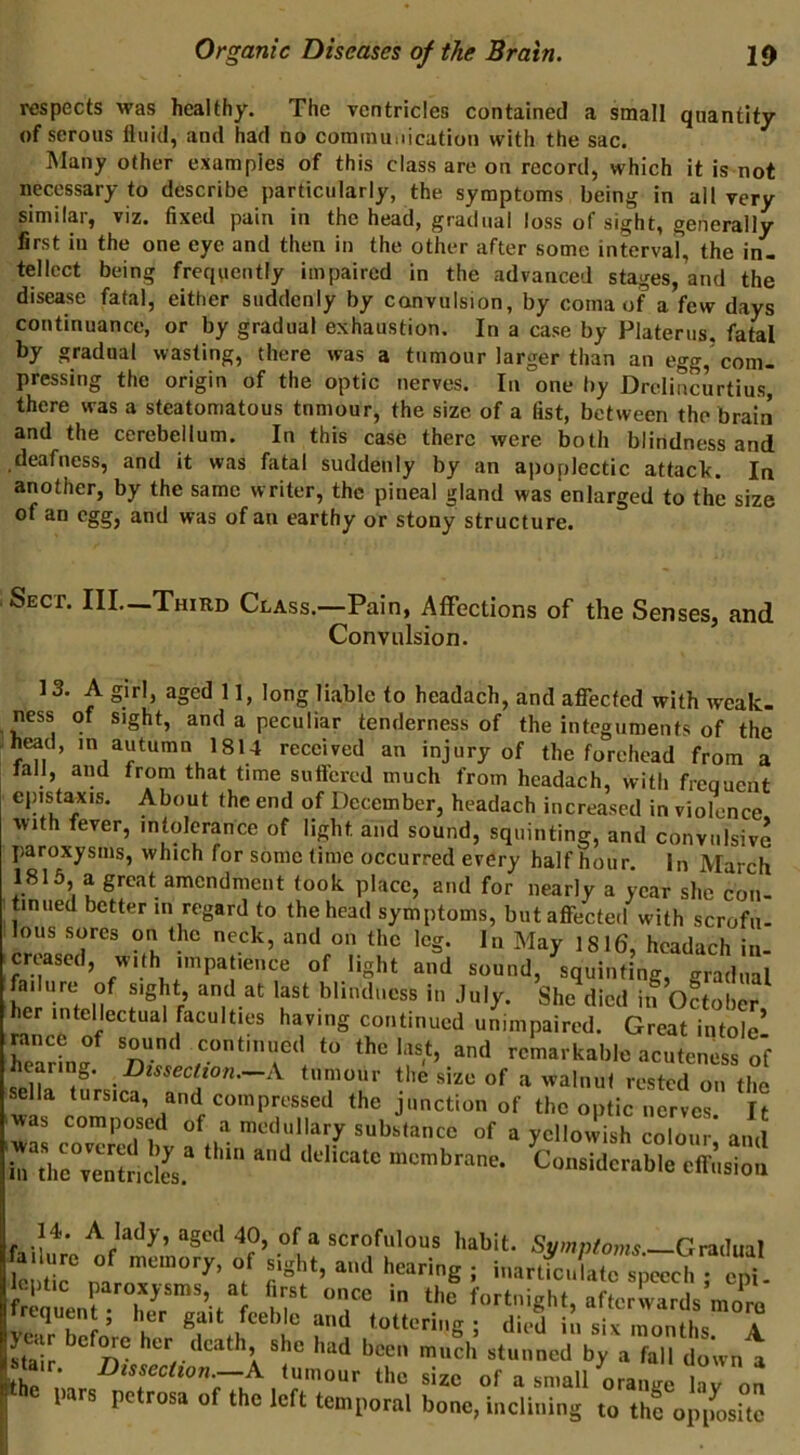 respects was healthy. The ventricles contained a small quantity of serous fluid, and had no cominuuicutiou with the sac. Many other examples of this class are on record, which it is not necessary to describe particularly, the symptoms being in all very similar, viz. fixed pain in the head, gradual loss of sight, generally first ill the one eye and then in the other after some interval, the in- tellect being frequently impaired in the advanced stages, and the disease fatal, either suddenly by convulsion, by coma of a few days continuance, or by gradual exhaustion. In a case by Platerus, fatal by gradual wasting, there was a tumour larger than an egg,’com. pressing the origin of the optic nerves. In one by Drclincurtius, there was a steatomatous tnmour, the size of a fist, between the brain and the cerebellum. In this case there were both blindness and deafness, and it was fatal suddenly by an apoplectic attack. In another, by the same writer, the pineal gland was enlarged to the size of an egg, and was of an earthy or stony structure. Sect. III._Third Class.—Pain, AfFections of the Senses, and Convulsion. 13. A girl, aged 11, long liable to headach, and affected with weak- ness of sight, and a peculiar tenderness of the integuments of the head, in autumn 1814 received an injury of the forehead from a fall, and from that time suffered much from headach, with freouent epistaxis. About the end of December, headach increased in violence with fever, intolerance of light and sound, squinting, and convulsive paroxysms, which for sometime occurred every half hour. In March 1815, a great amendment took place, and for nearly a year she con- tinued better in regard to the head symptoms, but affected with scrofii- lous sores on the neck, and on the leg. In May 1816, headach in- creased, with impatience of light and sound, squinting, gradual failure of sight and at last blindness in July. She died iiT oLber her intellectual faculties having continued unimpaired. Great intole’ hearing *o the last, and remarkable acuteness of selk tLicf an^” T.r • on the sella tursica, and compressed the junction of the optic nerves It iwas co°v«ed bv substance of a yellowish colour; and in the venincles. ‘ membrane. Considerable eft'iision 14. A lady, aged 40, of a scrofulous habit. Symnto7ns Gradual failure of memory, of sight, and hearing ; inartfeu a^eech^ loptic paroxysms, at first once in thi fortnight, afLS more frequen ; her gait feeble and tottering ; died in A ISiJ been much stunned by a fall down a the tumour the size of a small orange L?ron l> rs petrosa of the left temporal bone, inclining to the opimsite