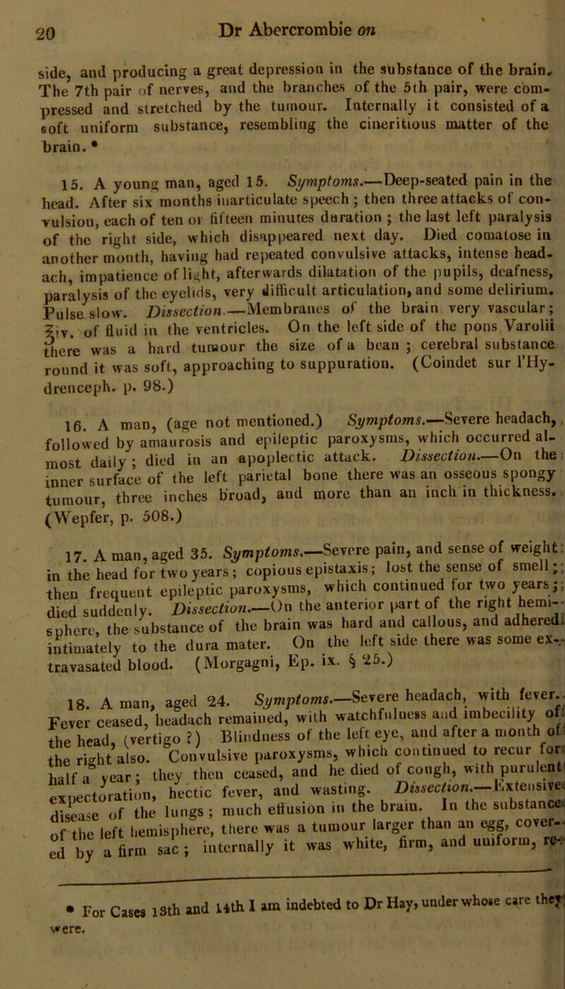 side, and producing a great depression in the substance of the brain. The 7th pair of nerves, and the branches of the 5th pair, were com- pressed and stretched by the tumour. Internally it consisted of a soft uniform substance, resembling the cineritious matter of the brain. * 15. A young man, aged 15. Symptoms.—Deep-seated pain in the head. After six months inarticulate speech ; then three attacks of con- vulsion, each of ten oi fifteen minutes duration ; the last left paralysis of the right side, which disappeared next day. Died comatose in another month, having had repeated convulsive attacks, intense head- ach, impatience of light, afterwards dilatation of the pupils, deafness, paralysis of the eyelids, very difficult articulation, and some delirium. Pulse slow. —Membranes of the brain very vascular; 5iv. of fluid in the ventricles. On the left side of the pons Varolii ihere was a hard tumour the size of a bean ; cerebral substance round it was soft, approaching to suppuration. (Coindet sur I’Hy- drenceph. p. 98.) 16. A man, (age not mentioned.) Symptoms.—Severe headach,, followed by amaurosis and epileptic paroxysms, which occurred al- most daily; died in an apoplectic attack. Dissection—On the; inner surface of the left parietal bone there was an osseous spongy tumour, three inches broad, and more than an inch in thickness. (Wepfer, p. 508.) 17. A man, aged 35. Symptoms.—eve pain, and sense of weight: in the head for two years; copious epistaxis; lost the sense of smell;; then frequent epileptic paroxysms, which continued for two years;; died suddenly. Dissection—On the anterior p.yt of the right be™'-’ suhere, the substance of the brain was hard and callous, and adhered! intimately to the dura mater. On the left side there was some ex-.- travasated blood. (Morgagni, Ep. ix. § 25.) 18. A man, aged 24. Symptoms.—headach, with fever.. Fever ceased, headach remained, with watchfulness and imbecility of the head, (vertigo ?) Blindness of the left eye, and after a month of. the right also. Convulsive paroxysms, which continued to recur forr half a^ year; they then ceased, and he died of cough, with purulenti expectoration, hectic fever, and wasting. Dmec^mn.-—Extensivec di^ase of the lungs; much ettusion in the brain. In the substance of the left hemisphere, there was a tumour larger than an egg, cover- ed by a fam sac ; iutcra.lly it was white, arm, a»d uuiform, • For Case, istb ana were.