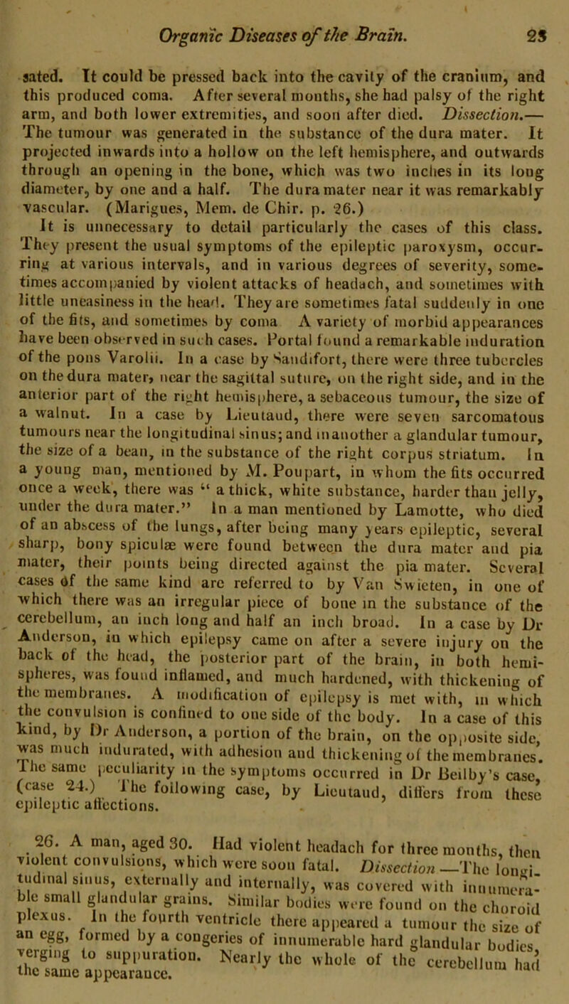 sated. It could be pressed back into the cavity of the craniiiin, and this produced coma. After several months, she had palsy of the right arm, and both lower extremities, and soon after died. Dissection.— The tumour was generated in the substance of the dura mater. It projected inwards into a hollow on the left hemisphere, and outwards through an opening in the bone, which was two inches in its long diameter, by one and a half. The dura mater near it was remarkably vascular. (Marigues, Mem. de Chir. p. Jt is unnecessary to detail particularly the cases of this class. They present the usual symptoms of the epileptic paroxysm, occur- ring at various intervals, and in various degrees of severity, some- times accompanied by violent attacks of headach, and sometimes with little uneasiness in the head. They are sometimes fatal suddenly in one of the fits, and sometimes by coma A variety of morbid appearances have been observed in such cases. Portal found a remarkable induration of the pons Varolii. In a case by Sandifort, there were three tubercles on the dura mater> near the sagittal suture, on the right side, and in the anterior part of the right hemisphere, a sebaceous tumour, the size of a walnut. In a case by Lieutaud, there were seven sarcomatous tumours near the longitudinal sinus; and manother a glandular tumour, the size of a bean, in the substance of the right corpus striatum. In a young man, mentioned by M. Poupart, in whom the fits occurred once a week, there was “ a thick, white substance, harder than jelly, under the dura mater,” in a man mentioned by Lamotte, who died of an abscess of the lungs, after being many years epileptic, several sharp, bony spiculae were found between the dura mater and pia mater, their points being directed against the pia mater. Several cases df the same kind arc referred to by Van Swieten, in one of ■which there was an irregular piece of bone in the substance of the cerebellum, an inch long and half an inch broad. In a case by Dr Anderson, in which epilepsy came on after a severe injury on the back of the head, the posterior part of the brain, in both hemi- spheres, was found inflamed, and much hardened, with thickening of the membranes. A modification of epilepsy is met with, in w hich the convulsion is confined to one side of the body. Jn a case of this kind, by Dr Anderson, a portion of the brain, on the opposite side, was much indurated, with adhesion and thickening of the membranes. Ihe same peculiarity in the symptoms occurred in Dr lieilby’s case, (case 24.) 1 he following case, by Lieutaud, differs from these epileptic afiections. 26. A man, aged 30. Had violent headach for three months, then violent convulsions, which were soon fatal. Dissection —The lond tudinal sinus, externally and internally, was covered with innumeia- ble small glandular grains. Similar bodies were found on the choroid plexus. In the fourth ventricle there apjieared a tumour the size of egg, formed by a congeries of innumerable hard glandular bodies verging to suppuration. Nearly the whole of the cerebellum had the same appearance. ‘