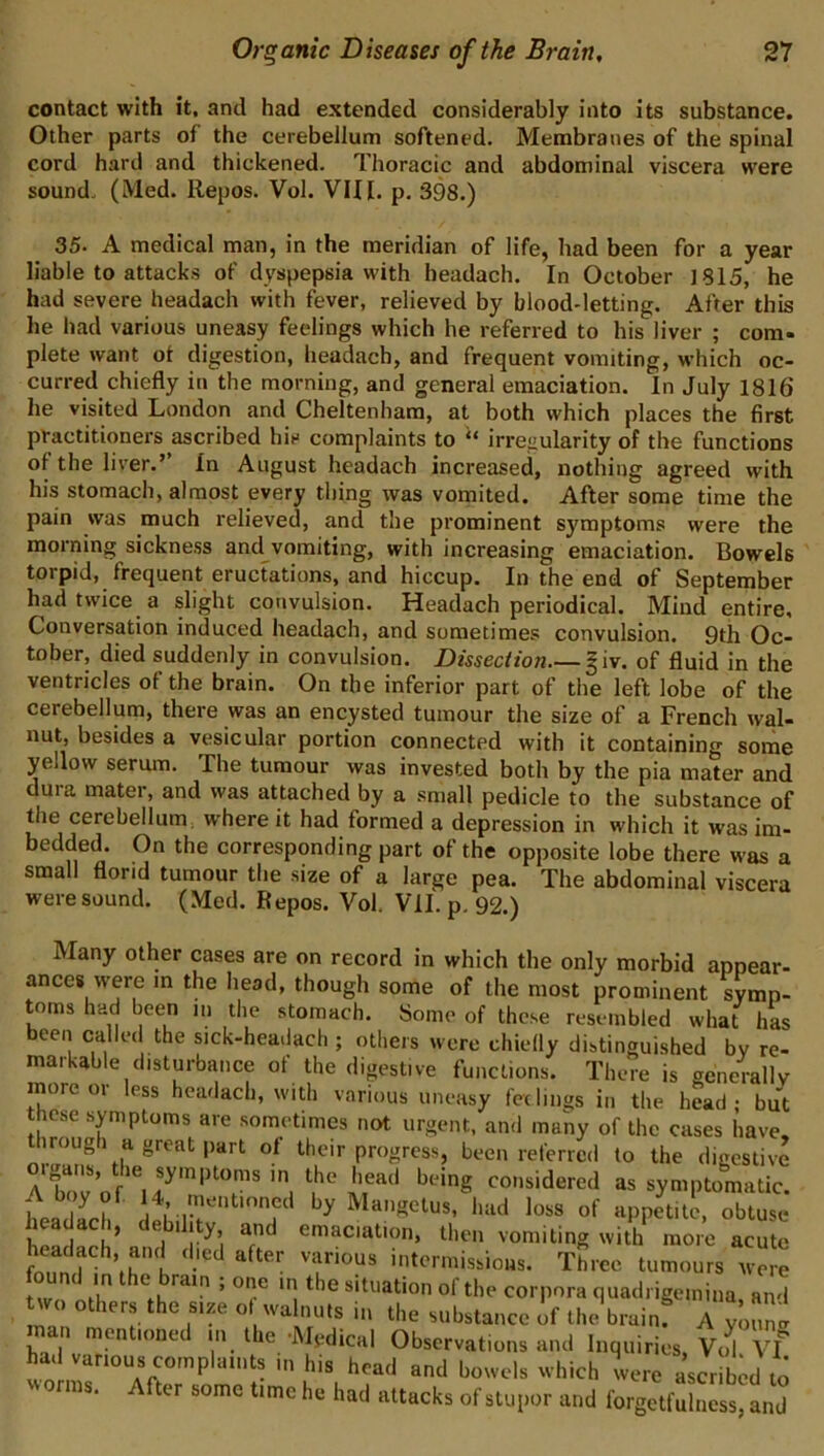 contact with it, and had extended considerably into its substance. Other parts of the cerebellum softened. Membranes of the spinal cord hard and thickened. Thoracic and abdominal viscera were sound. (Med. Repos. Vol. VIII. p. 398.) 35. A medical man, in the meridian of life, had been for a year liable to attacks of dyspepsia with headach. In October ]815, he had severe headach with fever, relieved by blood-letting. After this he had various uneasy feelings which he referred to his liver ; com- plete want ot digestion, headach, and frequent vomiting, which oc- curred chiefly in the morning, and general emaciation. In July 1816 he visited London and Cheltenham, at both which places the first practitioners ascribed his complaints to irregularity of the functions of the liver.’’ In August headach increased, nothing agreed with his stomach, almost every thing was vomited. After some time the pain was much relieved, and the prominent symptoms were the morning sickness and vomiting, with increasing emaciation. Bowels torpid, frequent eructations, and hiccup. In the end of September had twice a slight convulsion. Headach periodical. Mind entire. Conversation induced headach, and sometimes convulsion. 9th Oc- tober, died suddenly in convulsion. Dissection |iv. of fluid in the ventricles of the brain. On the inferior part of the left lobe of the cerebellum, there was an encysted tumour the size of a French wal- nut, besides a vesicular portion connected with it containing some yellow serum. The tumour was invested both by the pia mater and dura mater, and was attached by a small pedicle to the substance of the cerebellum where it had formed a depression in which it was im- bedded. On the corresponding part of the opposite lobe there was a small florid tumour the size of a large pea. The abdominal viscera were sound. (Med. Repos. Vol. VII. p. 92.) Many other cases are on record in which the only morbid appear- ances were m the head, though some of the most prominent symp- t^oms had been in the stomach. Some of these resembled what has been called the sick-headach ; others were chiedy distinguished by re- markable disturbance of the digestive functions. There is generally more or less headach, with various uneasy feelings in the head; but these symptoms are sometimes not urgent, and many of the cases have, iroug l a great part of their progress, been referred to the digestive A b“ V It*' “ symptomatic. A boy of. U, mo,itionc.l by Mangclus, laid loss of apnetilo, obtuse toll h’ 1^’, emaciation, then vomiting with^ more acute ’,h t ■‘1 .''‘'■■mission,. Three tumours were two nil*’ ’ ** r*^ '1 situation ol tlie corpora quadi igemina, and two others the siae ol wa nuts in the substance of the brainf A von, man mentioned m the -Itledieal Observation, and Inquiries, Vo^. vf had various complaint, in hi, head and bowel, which were ascribed to rms. ter some time he had attacks of stupor and forgetfulness, and