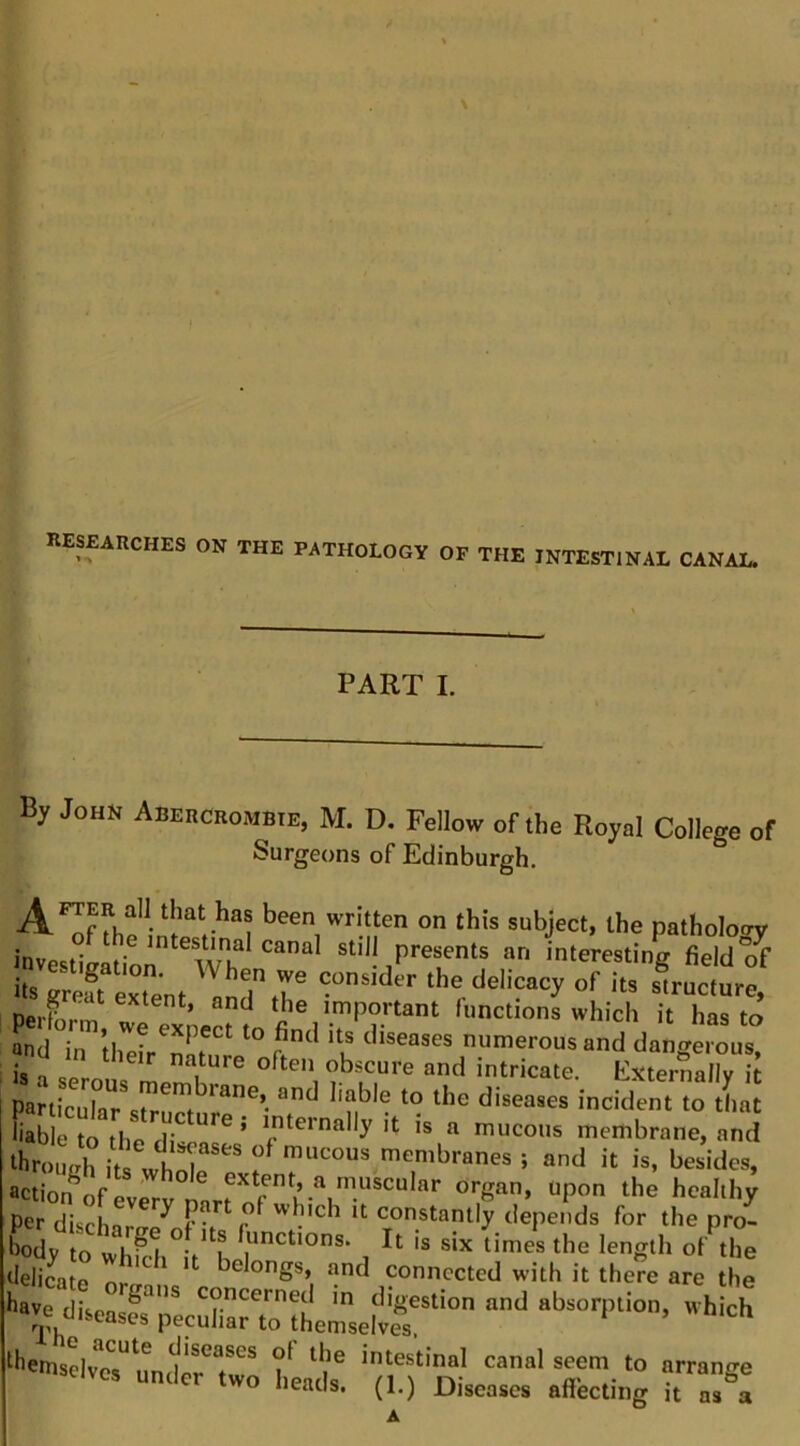 keseauches on the pathology of the intestinal canal. PART I. By John Abekcrombie, M. D. Fellow of the Royal College of Surgeons of Edinburgh. ^FTER all that has been written on this subject, the patholotry investigation m still presents an interesting field?f its greft extent the delicacy of its structure, DerLm t ^ important functions which it has to nnd in thefr^mr^ ‘u numerous and dangerous, is 1 nture often obscure and intricate. Externally it particular*diseases incident to that ‘bmuVh iu wtr ' membranes ; and it is, besides, ttion^ofevery nartn'f”.L“l'“*‘^“ '' “P° *>“''hy per disrhar ^ r- it constantly depends for the pro- boVto the length of the delicate nr * belongs, and connected with it there are the ‘e,?5.7.rrsi£- - •'.K »»4c?.Jr.K :;..t r.;‘;