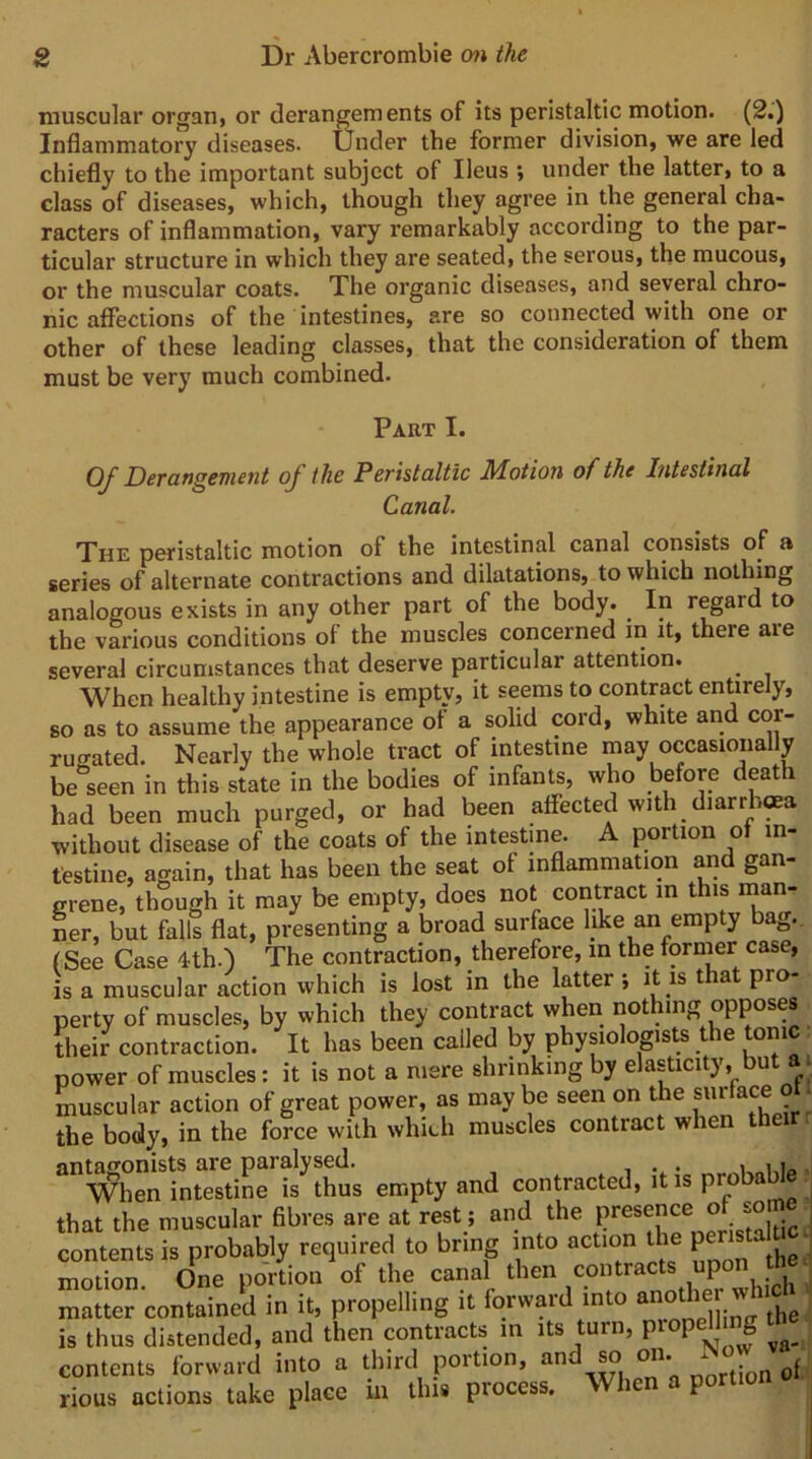 muscular organ, or derangements of its peristaltic motion. (2.) Inflammatory diseases. Under the former division, we are led chiefly to the important subject of Ileus ; under the latter, to a class of diseases, which, though they agree in the general cha- racters of inflammation, vary remarkably according to the par- ticular structure in which they are seated, the serous, the mucous, or the muscular coats. The organic diseases, and several chro- nic affections of the intestines, are so connected with one or other of these leading classes, that the consideration of them must be very much combined. Part I. Of Derangement of the Peristaltic Motion of the Intestinal Canal. The peristaltic motion of the intestinal canal consists of a series of alternate contractions and dilatations, to which nothing analogous exists in any other part of the body. In regard to the various conditions of the muscles concerned in it, there axe several circumstances that deserve particular attention. When healthy intestine is empty, it seems to contract entirely, so as to assume the appearance of a solid cord, white and cor- rugated. Nearly the whole tract of intestine may occasionally be'seen in this state in the bodies of infants, who before death had been much purged, or had been affected with diarrh«a without disease of the coats of the intestine. A portion of in- testine, again, that has been the seat of inflammation and gan- grene, though it may be empty, does not contract in this man- Lr, but falls flat, presenting a broad surface like an empty bag. (See Case 4th.) The contraction, therefore, in the fornier case, is a muscular action which is lost in the latter ; it is that pro- perty of muscles, by which they contract when nothing opposes their contraction. It has been called by physiologists the tom power of muscles: it is not a mere shrinking by elasticity, but a. muscular action of great power, as may be seen on the surface ot. the body, in the force with whieh muscles contract when ^^When?ntTtinr?s^th^^^ empty and contracted, it is pr^able that the muscular fibres are at rest; and the presence of some i contents is probably required to bring into action the pcnstalu^- motion. One portion of the canal then contracts upon matter contained in it, propelling it forward into is thus distended, and then contracts in its turn, P^°P^J S contents forward into a third portion, and ^ on. - rious actions take place in this process. When a portio