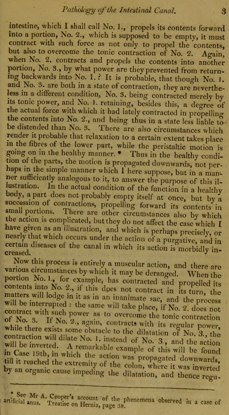 intsstine, which I shall call No. propels its contents forward into a portion, No. 2., which is supposed to be empty, it must contract with such force as not only to propel the contents, but also to overcome the tonic contraction of No. 2. Again, when No. 2. contracts and propels the contents into another portion. No. 3., by what power are they prevented from return- ing backwards into No. 1. ? It is probable, that though No. I. and No. 3. are both in a state of contraction, they are*^neverthe- less in a dilferent condition. No. 3. being contracted merely by Its tonic power, and No. J. retaining, besides this, a decree of the actual force with which it had lately contracted in propelling the contents into No, 2., and being thus in a state less liable to- be distended than No. 3. There are also circumstances which render It probable that relaxation to a certain extent takes place in the fibres of the lower part, while the peristaltic motion is going on in the healthy manner. * Thus in the healthy condi- tion ot the parts, the motion is propagated downwards, not per- haps in the simple manner which 1 here suppose, but in a man^ ner sufficiently analogous to it, to answer the purpose of this il- ustration. In the actual condition of the function in a healthy body, a part does not probably empty itself at once, but by a succession of contractions, propelling forward its contents in small portions. There are other circumstances also by which the acuon is complicated, but they do not affect the case which I ''hich is perhaps precisely, or nearly that which occurs under the action of a purgative, and in creased morbidly in- Now this process is entirely a muscular action, and there are various circumstances by which it may be deranged. When the por ion No. for example, has contracted and propelled its counts into No. 2., if this does not contract in its turirthe matters will lodge m it as in an inanimate sac, and the process Tontraa wh^s^Vf ' dL not of N^ 3 n N' o'^^’-come the tonic contraction while the. rie Xboir;: “‘'r 1- 3 rnd'Jh; ait w example of this will be found tilK, 1' j 1! ” propaeated downwards tdltt reached the extremity of the colon, whfre it wasTnverted by an organic cause impeding the dilatation, and thence regu!