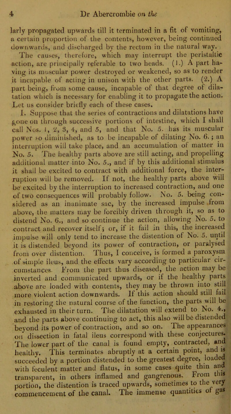 larly propagated upwards till it terminated in a fit of vomiting, a certain proportion of the contents, however, being continued downwards, and discharged by the rectum in the natural way. The causes, therefore, which may interrupt the peristaltic action, are principally referable to two heads. (1.) A part ha- ving its muscular power destroyed or weakened, so as to render it incapable of acting in unison with the other parts. (2.) A part being, from some cause, incapable of that degree ol dila- tation which is necessary for enabling it to propagate the action. Let us consider briefly each of these cases. I. Suppose that the series of contractions and dilatations have gone on through successive portions of intestine, which I shall call Nos. 1, 2, 3, 4, and 5, and that No. 5. has its muscular power so diminished, as to be incapable of dilating No. 6.; an interruption will take place, and an accumulation of matter in No. 5. The healthy parts above are still acting, and propelling additional matter into No. 5., and if by this additional stimulus it shall be excited to contract with additional force, the inter- ruption will be removed. If not, the healthy parts above will be excited by the interruption to increased contraction, and one of two consequences will probably follow. No. 5. being con- sidered as an inanimate sac, by the increased impulse .from above, the matters may be forcibly driven through it, so as to distend No. 6., and so continue the action, allowing No. 5. to contract and recover itself j or, if it fail in this, the increased impulse will only tend to increase the distention of No. 5. until it is distended beyond its power of contraction, or paralysed from over distention. Thus, I conceive, is formed a paroxysm of idmple ileus, and the effects vary according to particular cir- cumstances. I’iom the part thus diseased, the action may be inverted and communicated upwards, or if the healthy parts above are loaded with contents, they may be thrown into still more violent action downwards. If this action should still lail in restoring the natural course of the lunction, the parts will be exhausted in their turn. The dilatation will extend to No. 4., and the parts above continuing to act, this also will be distended beyond its power of contraction, and so on. The appearances on dissection in fatal ileus correspond with these conjectures. The lower part of the canal is found empty, contracted, and healthy. This terminates abruptly at a certain point, and is succeeded by a portion distended to the greatest degree, loaded with feculent matter and flatus, in some cases quite thin and transparent, in others inflamed and gangrenous. From this portion, the distention is traced upwards, sometimes to the very commencement of the canal. The immense quantities o gas