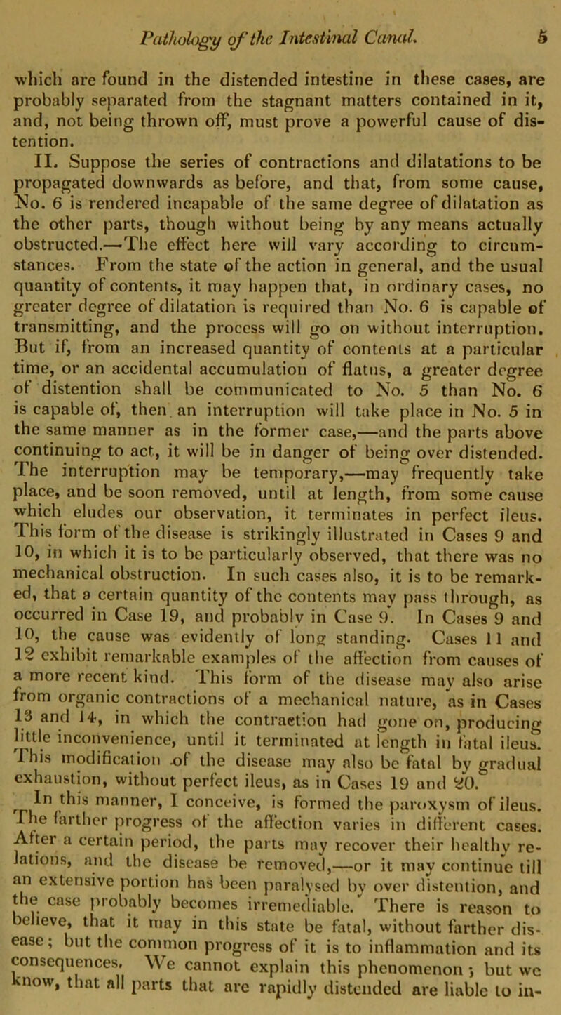 which are found in the distended intestine in these cases, are probably separated from the stagnant matters contained in it, and, not being thrown off, must prove a powerful cause of dis- tention. II. Suppose the series of contractions and dilatations to be propagated downwards as before, and that, from some cause, ]So. 6 is rendered incapable of the same degree of dilatation as the other parts, though without being by any means actually obstructed.—The effect here will vary according to circum- stances. From the state of the action in general, and the usual quantity of contents, it may happen that, in ordinary cases, no greater degree of dilatation is required than No. 6 is capable of transmitting, and the process will go on without interruption. But if, from an increased quantity of contents at a particular time, or an accidental accumulation of flatus, a greater degree of distention shall be communicated to No. 5 than No. 6 is capable of, then, an interruption will take place in No. 5 in the same manner as in the former case,—and the parts above continuing to act, it will be in danger of being over distended. I he interruption may be temporary,—may frequently take place, and be soon removed, until at length, from some cause which eludes our observation, it terminates in perfect ileus. This form of the disease is strikingly illustrated in Cases 9 and 10, in which it is to be particularly observed, that there was no mechanical obstruction. In such cases also, it is to be remark- ed, that a certain quantity of the contents may pass through, as occurred in Case 19, and probably in Case 9. In Cases 9 and 10, the cause was evidently of long standing. Ca.ses 11 and 12 exhibit remarkable examples of the aflection from causes of a more recent kind. This form of the disease may also arise from organic contractions of a mechanical nature, as in Cases 13 and 14, in which the contraction had gone on, producing little inconvenience, until it terminated at length in fatal ileus. Ihis modification -of the disease may also be fatal by gradual exhaustion, without perfect ileus, as in Cases 19 and 20. manner, 1 conceive, is formed the paroxysm of ileus, rhe farther progress of the affection varies in diflerent cases. After a certain period, the parts may recover their healthy re- lations, and the disease be removed,—or it may continue till an extensive portion has been paralysed by over distention, and t le case probably becomes irremediable. There is reason to e teve, that it may in this state be fatal, without farther dis- ease ; but the common progress of it is to inflammation and its consequences. We cannot explain this phenomenon •, but wc ■now, that all parts that are rapidly distended are liable to in-