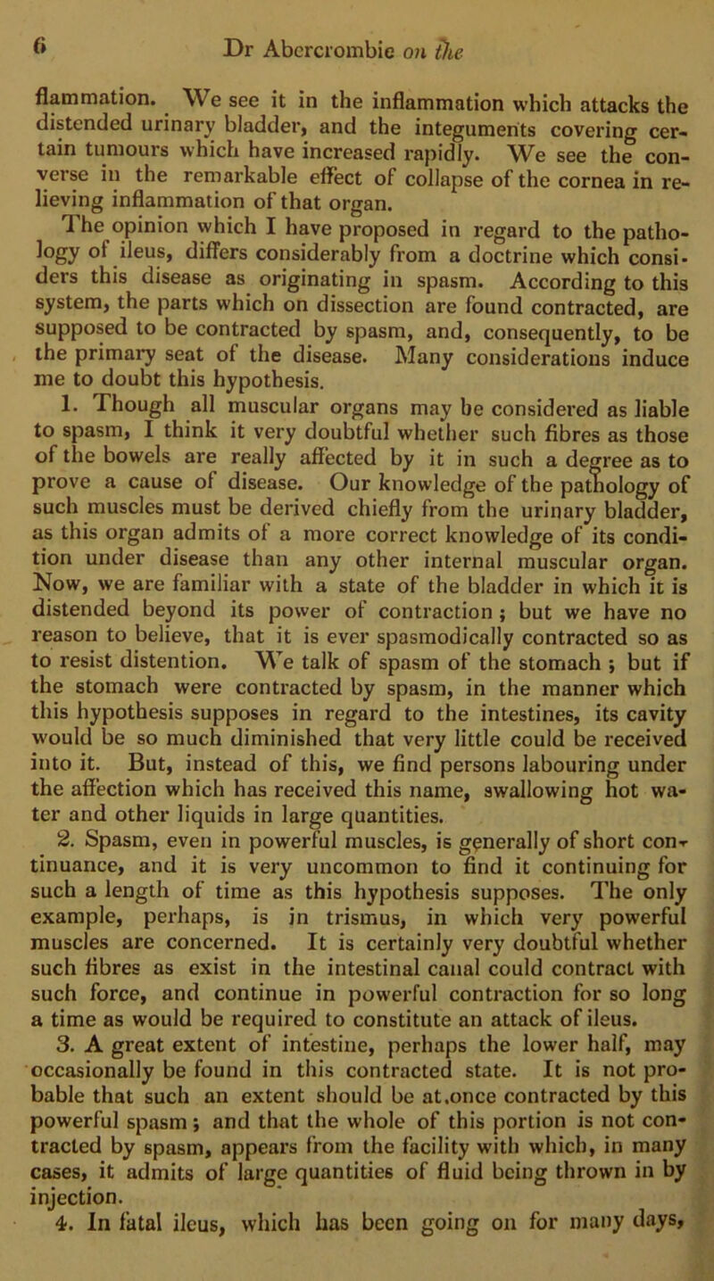 flammation. ^ We see it in the inflammation which attacks the distended urinary bladder, and the integuments covering cer- tain tumours which have increased rapidly. We see the con- verse in the remarkable effect of collapse of the cornea in re- lieving inflammation of that organ. The opinion which I have proposed in regard to the patho- logy of ileus, differs considerably from a doctrine which consi- ders this disease as originating in spasm. According to this system, the parts which on dissection are found contracted, are supposed to be contracted by spasm, and, consequently, to be the primary seat of the disease. Many considerations induce me to doubt this hypothesis. 1. Though all muscular organs may be considered as liable to spasm, I think it very doubtful whether such fibres as those of the bowels are really affected by it in such a degree as to prove a cause of disease. Our knowledge of the pathology of such muscles must be derived chiefly from the urinary bladder, as this organ admits of a more correct knowledge of its condi- tion under disease than any other internal muscular organ. Now, we are familiar with a state of the bladder in which it is distended beyond its power of contraction; but we have no reason to believe, that it is ever spasmodically contracted so as to resist distention. We talk of spasm of the stomach ; but if the stomach were contracted by spasm, in the manner which this hypothesis supposes in regard to the intestines, its cavity would be so much diminished that very little could be received into it. But, instead of this, we find persons labouring under the affection which has received this name, swallowing hot wa- ter and other liquids in large quantities. 2. Spasm, even in powerful muscles, is generally of short con-r tinuance, and it is very uncommon to find it continuing for such a length of time as this hypothesis supposes. The only example, perhaps, is in trismus, in which very powerful muscles are concerned. It is certainly very doubtful whether such fibres as exist in the intestinal canal could contract with such force, and continue in powerful contraction for so long a time as would be required to constitute an attack of ileus. 3. A great extent of intestine, perhaps the lower half, may occasionally be found in this contracted state. It is not pro- bable that such an extent should be at .once contracted by this powerful spasm; and that the whole of this portion is not con- tracted by spasm, appeal’s from the facility with which, in many cases, it admits of large quantities of fluid being thrown in by injection. 4. In fatal ileus, which has been going on for many days,