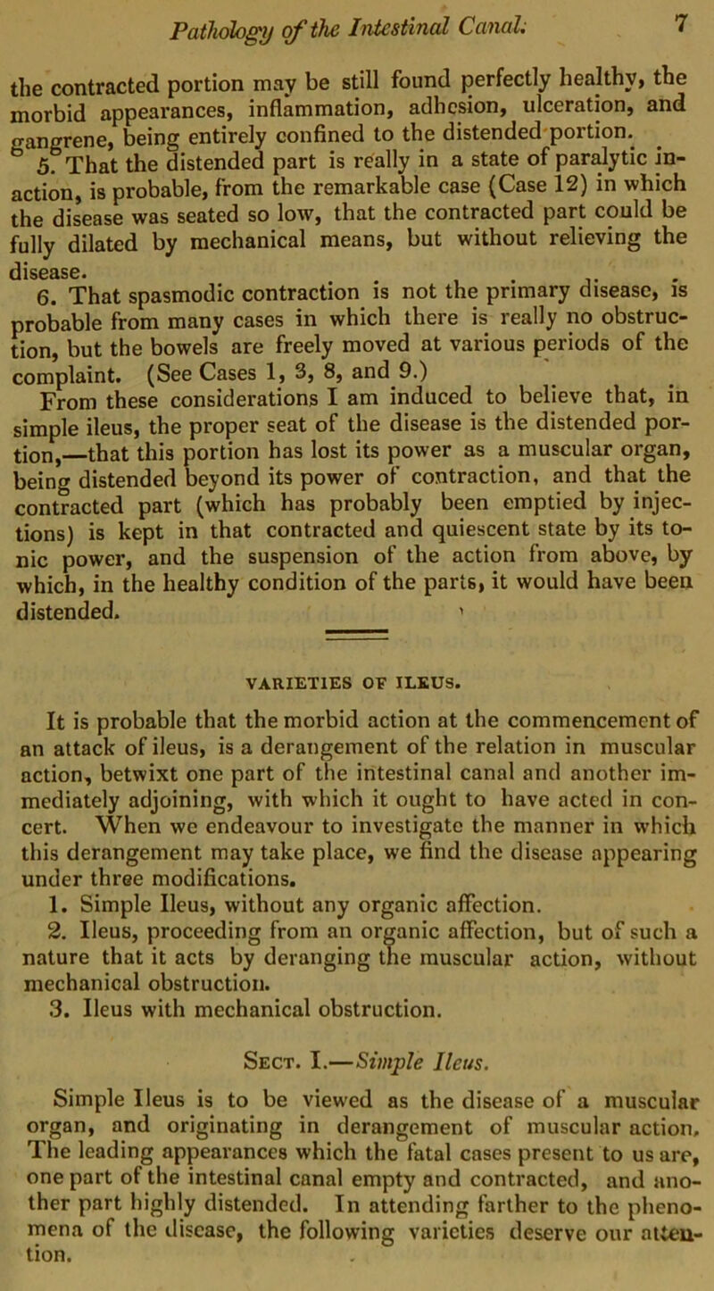 the contracted portion may be still found perfectly healthy, the morbid appearances, inflammation, adhesion, ulceration, and gangrene, being entirely confined to the distended-portion. 5. That the distended part is really in a state of paralytic in- action, is probable, from the remarkable case (Case 12) in which the disease was seated so low, that the contracted part could be fully dilated by mechanical means, but without relieving the dlS03S6* 6. That spasmodic contraction is not the primary disease, is probable from many cases in which there is really no obstruc- tion, but the bowels are freely moved at various periods of the complaint. (See Cases 1, 3, 8, and 9.) From these considerations I am induced to believe that, in simple ileus, the proper seat of the disease is the distended por- tion,—that this portion has lost its power as a muscular organ, being distended beyond its power of contraction, and that the contracted part (which has probably been emptied by injec- tions) is kept in that contracted and quiescent state by its to- nic power, and the suspension of the action from above, by which, in the healthy condition of the parts, it would have been distended. ' VARIETIES OF ILEUS. It is probable that the morbid action at the commencement of an attack of ileus, is a derangement of the relation in muscular action, betwixt one part of the intestinal canal and another im- mediately adjoining, with which it ought to have acted in con- cert. When we endeavour to investigate the manner in which this derangement may take place, we find the disease appearing under three modifications. 1. Simple Ileus, without any organic affection. 2. Ileus, proceeding from an organic affection, but of such a nature that it acts by deranging the muscular action, without mechanical obstruction. 3. Ileus with mechanical obstruction. Sect. I.—Simple Ileus. Simple Ileus is to be viewed as the disease of a muscular organ, and originating in derangement of muscular action. The leading appearances which the fatal cases present to us are, one part of the intestinal canal empty and contracted, and ano- ther part highly distended. In attending farther to the pheno- mena of the disease, the following varieties deserve our atten- tion.