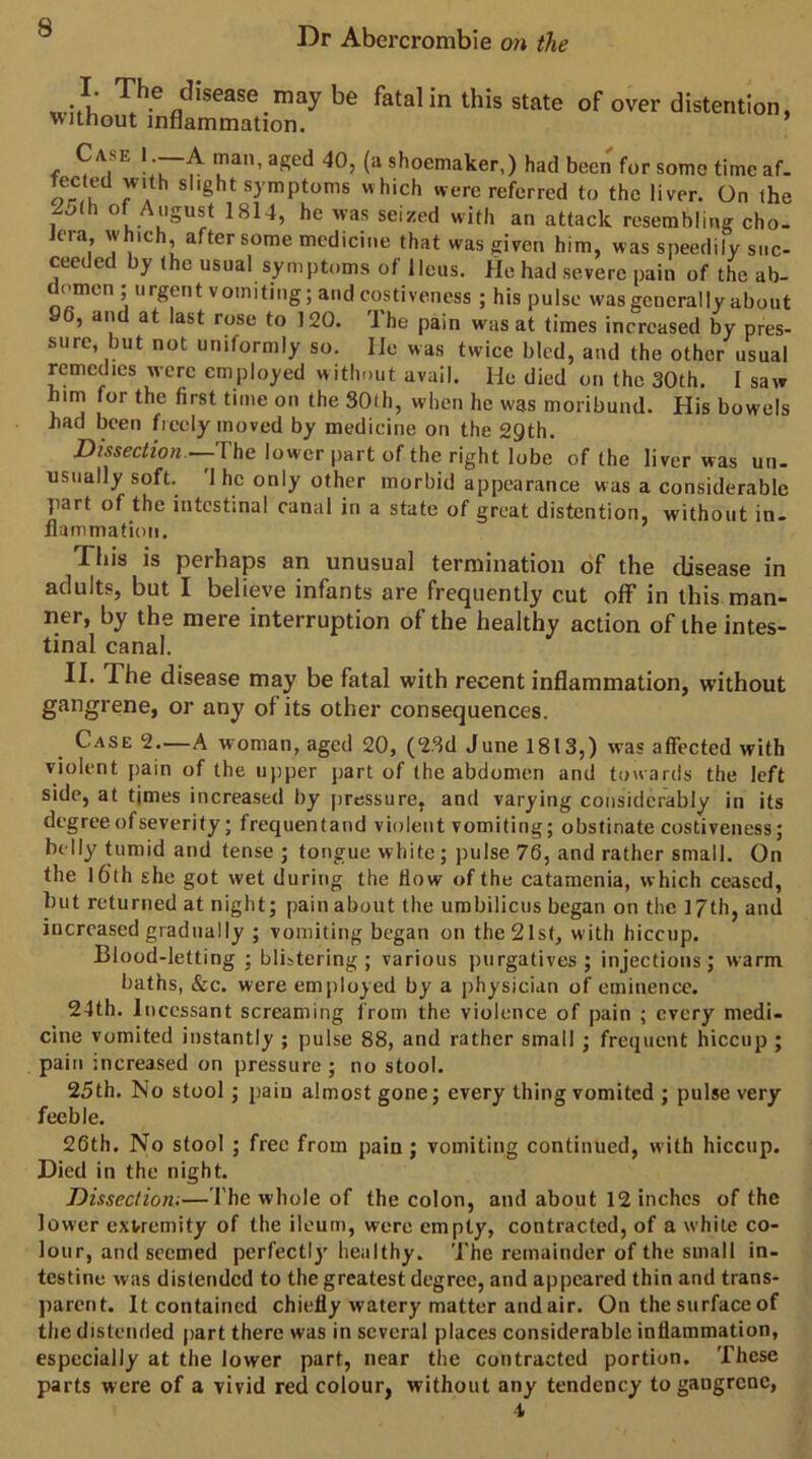 I. The disease maybe fatal in this state of over without inflammation. distention, Case 1 —A man, aged 40, (a shoemaker,) had been for some time af. tected with slight symptoms which were referred to the liver. On the 2,^(h of August 1814, he was seized with an attack resembling cho- Jera, which, after some medicine that was given him, was speedily suc- ceeded by the usual symptoms of Ileus. He had severe pain of the ab- domen ; urgent vomiting; and costiveness ; his pulse was generally about 96, and at last rose to 120. The pain was at times increased by pres- sure, but not uniformly so. lie was twice bled, and the other usual remedies were employed without avail. He died on the 30th. I saw him for the first time on the 30(h, when he was moribund. His bowels bad been freely moved by medicine on the 29th. Dissection.—The lower part of the right lobe of the liver was un- usually soft. 'I he only other morbid appearance was a considerable jiart of the intestinal canal in a state of great distention, without in- flammation. This is perhaps an unusual termination of the disease in adults, but I believe infants are frequently cut off in this man- ner, by the mere interruption of the healthy action of the intes- tinal canal. II. The disease may be fatal with recent inflammation, without gangrene, or any of its other consequences. Case 2.—A woman, aged 20, (2.3d June 1813,) was affected with violent pain of the upper part of the abdomen and towards the left side, at tjmes increased by pressure, and varying considerably in its degree of severity; frequentand violent vomiting; obstinate costiveness; belly tumid and tense ; tongue white; pulse 76, and rather small. On the 16th she got wet during the How of the catamenia, which ceased, but returned at night; pain about the umbilicus began on the 17th, and increased gradually ; vomiting began on theSlst, with hiccup. Blood-letting ; blistering ; various purgatives ; injections; warm baths, &c. were employed by a physician of eminence. 24th. Incessant screaming from the violence of pain ; every medi- cine vomited instantly ; pulse 88, and rather small ; frequent hiccup ; pain increased on pressure; no stool. 25th. No stool ; pain almost gone; every thing vomited ; pulse very feeble. 26th. No stool ; free from pain; vomiting continued, w ith hiccup. Died in the night. Dissection;—The whole of the colon, and about 12 inches of the lower extremity of the ileum, were empty, contracted, of a while co- lour, and seemed perfectlj' healthy. The remainder of the small in- testine was distended to the greatest degree, and appeared thin and trans- parent. It contained chiefly watery matter and air. On the surface of the distended part there was in several places considerable inflammation, especially at the lower part, near the contracted portion. These parts were of a vivid red colour, without any tendency to gangrene, ■1
