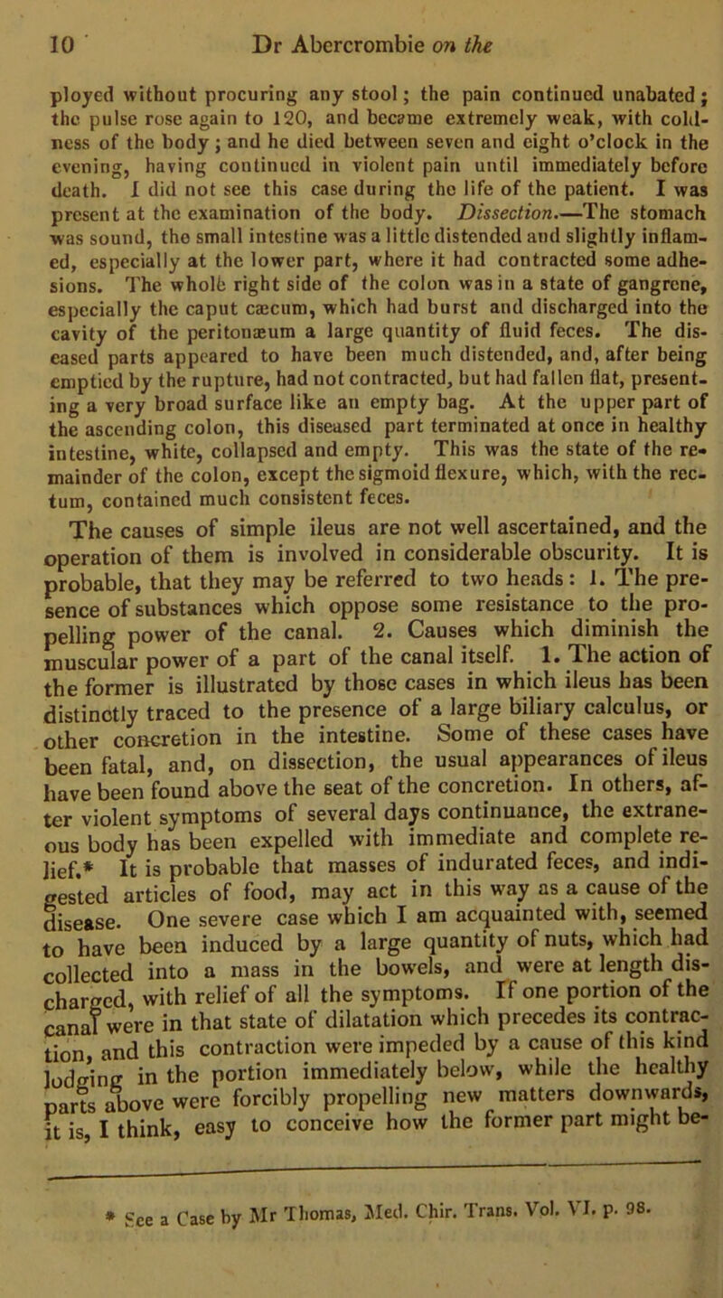 ployed without procuring any stool; the pain continued unabated ; the pulse rose again to 120, and became extremely weak, with colil- ness of the body; and he died between seven and eight o’clock in the evening, having continued in violent pain until immediately before death. I did not see this case during the life of the patient. I was present at the examination of the body. Dissection,—The stomach was sound, the small intestine was a little distended and slightly inflam- ed, especially at the lower part, where it had contracted some adhe- sions. The wholb right side of the colon was in a state of gangrene, especially the caput emeum, which had burst and discharged into the cavity of the peritonasum a large quantity of fluid feces. The dis- eased parts appeared to have been much distended, and, after being emptied by the rupture, had not contracted, but had fallen flat, present- ing a very broad surface like an empty bag. At the upper part of the ascending colon, this diseased part terminated at once in healthy intestine, white, collapsed and empty. This was the state of the re- mainder of the colon, except the sigmoid flexure, which, with the rec- tum, contained much consistent feces. The causes of simple ileus are not well ascertained, and the operation of them is involved in considerable obscurity. It is probable, that they may be referred to two heads : 1. The pre- sence of substances which oppose some resistance to the pro- pelling power of the canal. 2. Causes which diminish the muscular power of a part of the canal itself. 1. The action of the former is illustrated by those cases in which ileus has been distinctly traced to the presence of a large biliary calculus, or other concretion in the intestine. Some of these cases have been fatal, and, on dissection, the usual appearances of ileus have been found above the seat of the concretion. In others, af- ter violent symptoms of several days continuance, the extrane- ous body has been expelled with immediate and complete re- lief.* It is probable that masses of indurated feces, and indi- gested articles of food, may act in this way as a cause of the disease. One severe case which I am acquainted with, seemed to have been induced by a large quantity of nuts, which had collected into a mass in the bowels, and were at length dis- charged, with relief of all the symptoms. Tf one portion of the canal were in that state of dilatation which precedes its contrac- tion and this contraction were impeded by a cause of this kind lodeine in the portion immediately below, while the healthy parts 5)ove were forcibly propelling new matters downwards, ft is, I think, easy to conceive how the former part might be- * See a Case by Mr Thomas, Med. Chir. Trans. Vol. VI. p. 98.