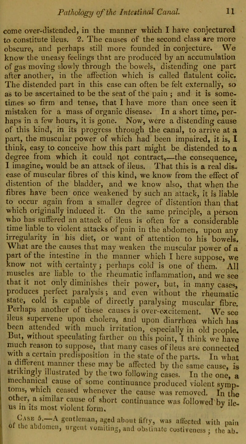 come over-distended, in the manner which I have conjectured to constitute ileus. 2. The causes of the second class are more obscure, and perhaps still more founded in conjecture. We know the uneasy feelings that are produced by an accumulation of gas moving slowly through the bowels, distending one part after another, in the affection which is called flatulent colic. The distended part in this case can often be felt externally, so as to be ascertained to be the seat of the pain ; and it is some- times so firm and tense, that I have more than once seen it mistaken for a mass of organic disease. In a short time, per- haps in a few hours, it is gone. Now, were a distending cause of this kind, in its progress through the canal, to arrive at a part, the muscular power of which had been impaired, it is, I think, easy to conceive how this part might be distended to a degree from which it could i\ot contract,—the consequence, I imagine, would be an attack of ileus. That this is a real dis- ease of muscular fibres of this kind, we know from the effect of distention of the bladder, and we know also, that when the fibres have been once weakened by such an attack, it is liable to occur again from a smaller degree of distention than that which originally induced it. On the same principle, a person who has suffered an attack of ileus is often for a considerable time liable to violent attacks of pain in the abdomen, upon any irregularity in his diet, or want of attention to his bowels. What are the causes that may weaken the muscular power of a part of the intestine in the manner which I here suppose, we know not with certainty j perhaps cold is one of them. All muscles are liable to the rheumatic inflammation, and we see that it not only diminishes their power, but, in many cases, produces perfect paralysis; and even without the rheumatic state, cold is capable of directly paralysing muscular fibre. Perhaps another of these causes is over-excitement. We see ileus supervene upon cholera, and upon diarrhoea which has been attended with much irritation, especially in old people. But, without speculating farther on this point, I think we have much reason to suppose, that many cases of ileus are connected with a certain predisposition in the state of the parts. In what a different manner these may be affected by the same cause, is strikingly illustrated by the two following cases. In the one, a mechanical cause of some continuance produced violent s\’mp- toms, which ceased whenever the cause was removed. In the other, a similar cause of short continuance was followed'bv ile- us in its most violent form. C.vsE 5.—A of the abtlonicii gentleman, aged about lifty, was affected with pain , urgent vomiting, and obstinate costiveness; (he ab.