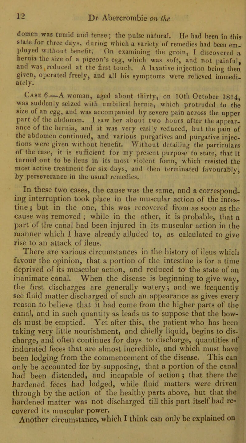dotnen was tumid and tense; the pulse natural. He had been in this state for three days, durin<i which a variety of remedies had been em- ployed without benefit. On examining the groin, I discovered a hernia tlie size of a pigeon’s egg, which was soft, and not painful, and was,reduced at the first touch. A laxative injection being then given, operated freely, and all his symptoms were relieved immedi- ately. Case 6—A woman, aged about thirty, on 10th October 1814, was suddenly seized with umbilical hernia, which protruded to the size of an egg, and was accompanied by severe pain across the upper part of the abdomen. 1 saw her about two hours after the appear- ance of the hernia, and it was very easily reduced, but the pain of the abdomen continued, and various purgatives and purgative injec- tions were given without benefit. Without detailing the particulars of the case, it is sufficient for my present purpose to state, that it turned out to be ileus in its most violent form, which resisted the most active treatment for six days, and then terminated favourably, by perseverance in the usual remedies. In these two cases, the cause was the same, and a correspond- ing interruption took place in the muscular action of the intes- tine ; but in tlie one, this was recovered from as soon as the cause was removed ; while in the other, it is probable, that a part of the canal had been injured in its muscular action in the manner which I have already alluded to, as calculated to give rise to an attack of ileus. There are various circumstances in the history of ileus which favour the opinion, that a portion of the intestine is for a time deprived of its muscular action, and reduced to the state of an inanimate canal. Wlten the disease is beginning to give way, the first discharges are generally watery; and we frequently see fluid matter discharged of such an appearance as gives every reason to believe that it had come from the higher parts of the canal, and in such quantity as leads us to suppose that the bow- els must be emptied. Yet after this, the patient who has been taking very little nourishment, and chiefly liquid, begins to dis- charge, and often continues for days to discharge, quantities of indurated feces that are almost incredible, and which must have been lodging from the commencement of the disease. This can only be accounted for by supposing, that a portion of the canal had been distended, and incapable of action ; that there the hardened feces had lodged, while fluid matters were driven through by the action of the healthy parts above, but that the hardened matter was not discharged till this part itself had re- covered its muscular power. Another circumstance, which I think can only be explained on