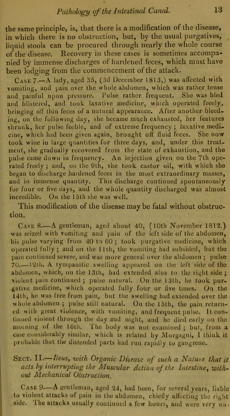 the same principle, is, that there is a modification of the disease, in which there is no obstruction, but, by the usual purgatives, ^ liquid stools can be procured through nearly the whole course of the disease. Recovery in these cases is sometimes accompa- nied by immense discharges of hardened feces, which must have been lodging from the commencement of the attack. Case 7.—A lady, aged 35, (3d December 1813,) was affected with vomiting, and pain over the whole abdomen, which was rather tense and painful upon pressure. Pulse rather frequent. She vvas bled and blistered, and took laxative medicine, which operated freely, bringing off thin feces of a natural appearance. After another bleed, ing, on the following day, she became mqch exhausted, her features shrunk, her pulse feeble, and of extreme frequency ; laxative medi. cine, which had been given again, brought off’ fluid feces. She now took wine in large quantities for three days, and, under this treat- ment, she gradually recovered from the state of exhaustion, and the pulse came down in frequency. An injection given on the 7th ope- rated freely ; and, on the 9th, she took castor oil, with which she began to discharge hardened feces in the most extraordinary masses, and in immense quantity. This discharge continued spontaneously for four or five days, and the whole quantity discharged was almost incredible. On the 15th she was well. This modification of the disease may be fatal without obstruc- tion. Case 8.—A gentleman, aged about 40, (lOth November 1812,) was seized with vomiting and pain of the left side of the abdomen, his pulse varying from 40 to 60 ; took purgative medicine, which operated fully ; and on the 1 Ith, the vomiting had subsided, but the pain continued severe, and was more general over the abdomen ; pulse 70.— 12th. A tympanitic swelling appeared on the left side of the abdomen, which, on the 13th, had extended also to the right side ; violent pain continued; pulse natural. On the 13th, he took pur- gative medicine, which operated fully foUr or five times. On the 14th, he was free from pain, but the swelling had extended over the whole abdomen ; pulse still natural. On the 15th, the pain return- ed with great violence, with vomiting, and frequent pulse. It con- tinued violent tl)rough the day and night, and ho died early on the moiniug of the I6ih. The body was not examined ; but, from a case considerably similar, which is related by Morgagni, 1 think it probable that the distended parts had run rapidly to gangrene. Sect. II.—with Organic Ditease of such a Natuie that it acts by interrupting the Muscular Action of the Intestine, vailh- out Mechanical Obstruclion. Case 9.—A gentleman, aged 24, had been, for several years, liable to violent attacks of pain in the abdomen, chiefly affecting the right side. The attacks usually continued a few hours, and were very uu-