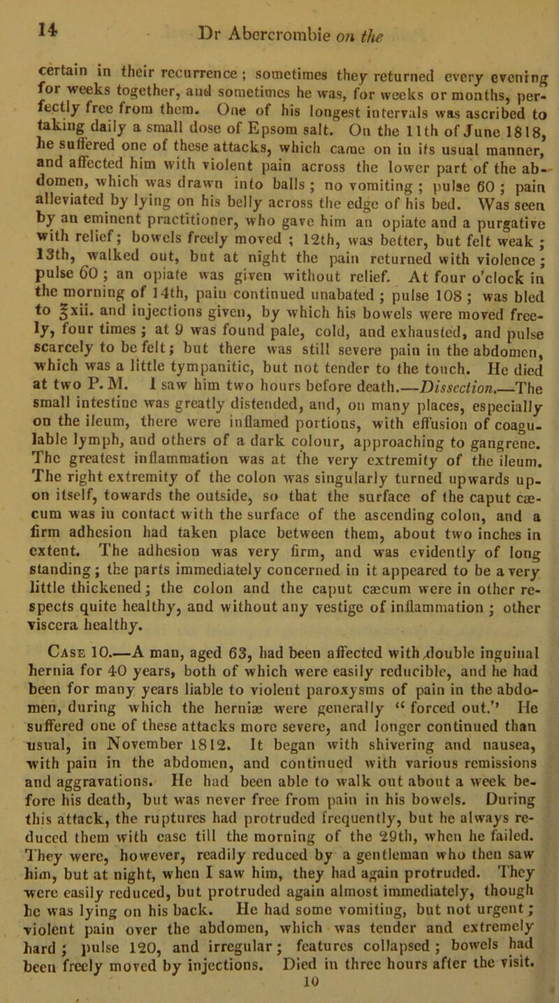 u certain in their recurrence; sometimes they returned every evening for weeks together, and sometimes he was, for weeks or months, per- fectly free from them. One of his longest intervals was ascribed to taking daily a small dose of Epsom salt. On the 11th of June 1818, he suffered one of these attacks, which came on in its usual manner, and affected him with violent pain across the lower part of the ab-' domen, which was drawn into balls ; no vomiting ; pulse 60 ; pain alleviated by lying on his belly across the edge of his bed. Was seen by an eminent practitioner, who gave him an opiate and a purgative with relief; bowels freely moved ; 12th, was better, but felt weak ; 13th, walked out, but at night the pain returned with violence; pulse 60 ; an opiate was given without relief. At four o’clock in the morning of 14th, pain continued unabated ; pulse 108 ; was bled to §xii. and injections given, by which his bowels were moved free- ly, four times; at 9 was found pale, cold, and exhausted, and pulse scarcely to be felt; but there was still severe pain in the abdomen, which was a little tympanitic, but not tender to the touch. He died at two P. M. 1 saw him two hours before death.—Dissection The small intestine was greatly distended, and, on many places, especially on the ileum, there were inflamed portions, with effusion of coagu- lable lymph, and others of a dark colour, approaching to gangrene. The greatest inflammation was at the very extremity of the ileum. The right extremity of the colon was singularly turned upwards up- on itself, towards the outside, so that the surface of the caput c$- cum was iu contact with the surface of the ascending colon, and a firm adhesion had taken place between them, about two inches in extent. The adhesion was very firm, and was evidently of long standing; the parts immediately concerned in it appeared to be a very little thickened; the colon and the caput cascum were in other re- spects quite healthy, and without any vestige of inflammation ; other viscera healthy. Case 10.—A man, aged 63, had been affected withAlouble inguinal hernia for 40 years, both of which were easily reducible, and he had been for many years liable to violent paroxysms of pain in the abdo- men, during which the hernias were generally “ forced out.’’ He suffered one of these attacks more severe, and longer continued than usual, in November 1812. It began with shivering and nausea, with pain in the abdomen, and continued with various remissions and aggravations. He had been able to walk out about a week be- fore his death, but w'as never free from pain in his bowels. During this attack, the ruptures had protruded frequently, but he always re- duced them with ease till the morning of the 29th, when he failed. They were, however, readily reduced by a gentleman who then saw him, but at night, when I saw him, they had again protruded. They were easily reduced, but protruded again almost immediately, though he was lying on his back. He had some vomiting, but not urgent; violent pain over the abdomen, which was tender and extremely hard; pulse 120, and irregular; features collapsed; bowels had been freely moved by injections. Died in three hours after the visit.