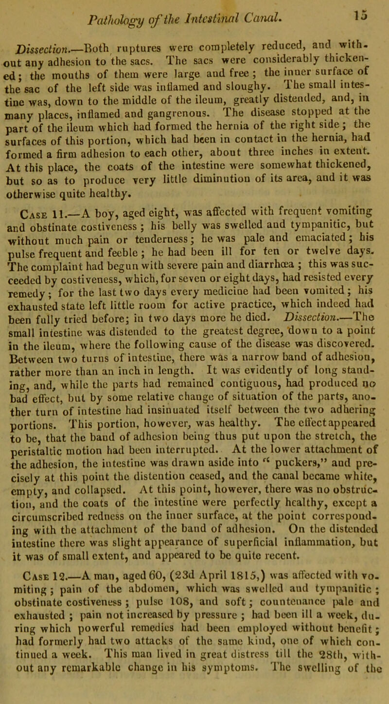 Dissectioyi.—Both ruptures were completely reduced, and with- out any adhesion to the sacs. The sacs were considerably thicken- ed; the mouths of them were large and free ; the inner surface of the sac of the left side was inflamed and sloughy. The small intes- tine was, down to the middle of the ileum, greatly distended, and, in many places, inflamed and gangrenous. The disease stopped at the part of the ileum which had formed the hernia of the right side; the surfaces of this portion, which had been in contact in the hernia, had formed a firm adhesion to each other, about three inches in extent. At this place, the coats of the intestine were somewhat thickened, but so as to produce very little diminution of its area, and it was otherwise quite healthy. Case 11.—A boy, aged eight, was affected with frequent vomiting and obstinate costiveness ; his belly was swelled and tympanitic, but without much pain or tenderness; he was pale and emaciated; his pulse frequent and feeble; he had been ill for ten or twelve days, 'X'be complaint had begun with severe pain and diarrhoea ; this was suc- ceeded by costiveness, which, for seven or eight days, had resisted every remedy; for the last two days every medicine had been vomited ; his exhausted state left little room for active practice, which indeed had been fully tried before; in two days more he died. Dissection—The small intestine was distended to the greatest degree, down to a point in the ileum, where the following cause of the disease was discovered. Between two turns of intestine, there was a narrow band of adhesion, rather more than an inch in length. It was evidently of long stand- ing, and, while the parts had remained contiguous, had produced go bad effect, but by some relative change of situation of the parts, ano- ther turn of intestine had insinuated itself between the two adhering portions. This portion, however, was healthy. The eft'ectappeared to be, that the band of adhesion being thus put upon the stretch, the peristaltic motion had been interrupted. At the lower attachment of the adhesion, the intestine was drawn aside into “ puckers,” and pre- cisely at this point the distention ceased, and the canal became white, empty, and collapsed. At this point, however, there was no obstruc- tion, and the coats of the intestine were perfectly healthy, except a circumscribed redness on the inner surface, at the point correspond- ing with the attachment of the band of adhesion. On the distended intestine there was slight appearance of superficial inflammation, but it was of small extent, and appeared to be quite recent. Case 12.—A man, aged 60, (23d April 1815,) was affected with vo. miting ; pain of the abdomen, which was swelled and tympanitic ; obstinate costiveness ; pulse 108, and soft; countenance jvale and exhausted ; pain not increased by pressure ; had been ill a week, du- ring which powerful remedies had been employed without benefit; had formerly had two attacks of the same kind, one of which con- tinued a week. This man lived in great distress till the 28th, with- out any remarkable change in his symptoms. The swelling of the