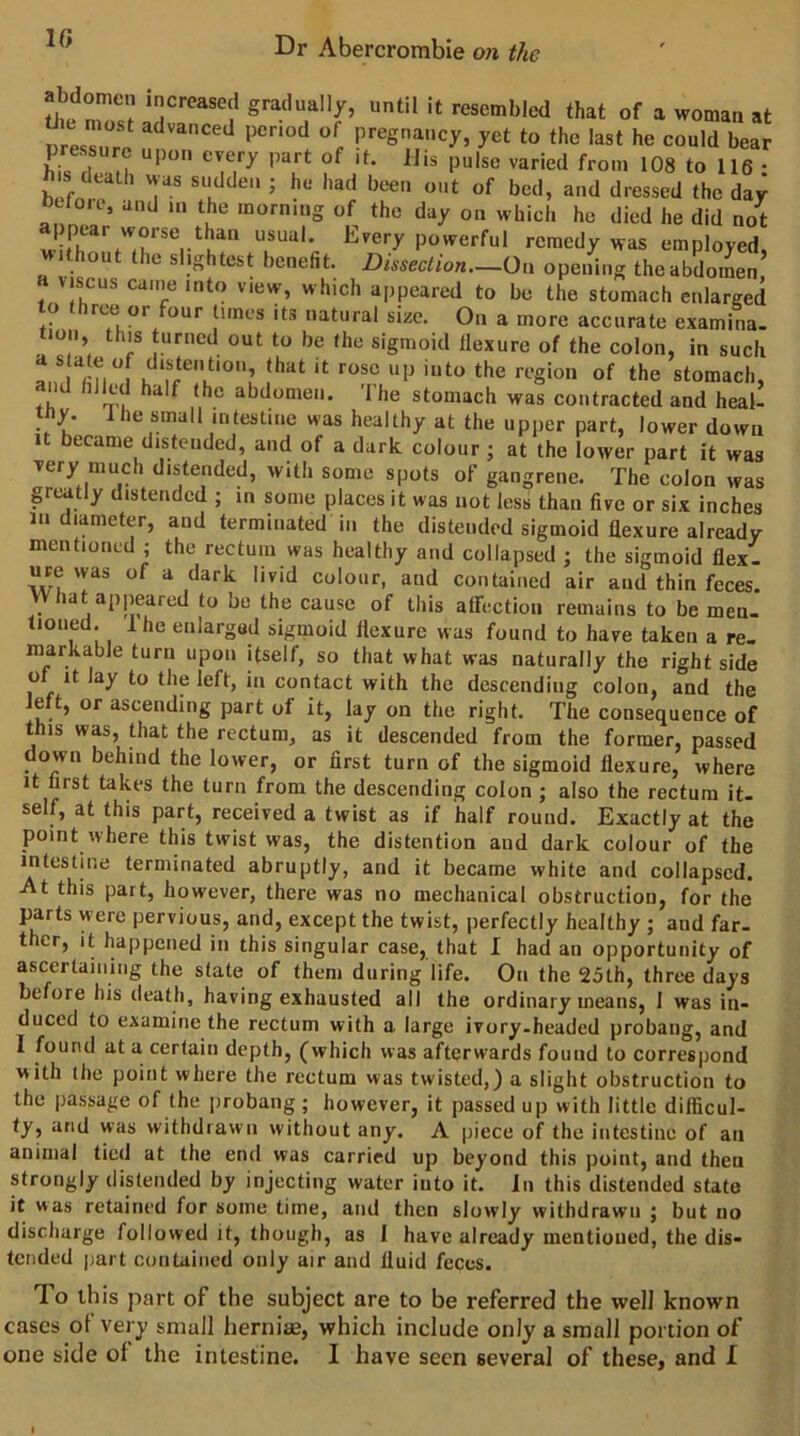 1C gradually, until it resembled that of a woman at mesri pregnancy, yet to the last he could bear P ■ upon every part of it. IJis pulse varied from 108 to 116 • death was sudden ; he had been out of bed, and dressed the day btloie, and m the morning of the day on which he died he did not I pear worse than usual. Every powerful remedy was employed, thout the slightest benefit. Dissection—On opening the abdomen viscus canie into view, which appeared to be the stomach enlarged o ree or our limes its natural size. On a more accurate examina- loii, this turned out to be the sigmoid flexure of the colon, in such K the stomach, ♦  m, ^ he abdomen. I he stomach was contracted and heal- tby. Ihe small intestine was healthy at the upper part, lower down 1 became distended, and of a dark colour j at the lower part it was very much distended, with some spots of gangrene. The colon was greatly distended ; in some places it was not less than five or six inches in diameter, and terminated in the distended sigmoid flexure already mentioned j the rectum was healthy and collapsed ; the sigmoid flex, urewas of a dark livid colour, and contained air and thin feces. What appeared to be the cause of this affection remains to be men. tioned. Ihe enlarged sigmoid flexure was found to have taken a re. markable turn upon itself, so that what was naturally the right side of It lay to the left, in contact with the descending colon, and the left, or ascending part of it, lay on the right. The consequence of this was, that the rectum, as it descended from the former, passed down behind the lower, or first turn of the sigmoid flexure, where it first takes the turn from the descending colon ; also the rectum it. self, at this part, received a twist as if half round. Exactly at the point where this twist was, the distention and dark colour of the intestine terminated abruptly, and it became white and collapsed. At this part, however, there was no mechanical obstruction, for the parts were pervious, and, except the twist, perfectly healthy ; and far- ther, it happened in this singular case, that I had an opportunity of ascertaining the state of them during life. On the 25th, three days before his death, having exhausted all the ordinary means, I was in- duced to examine the rectum with a large ivory.headed probaiig, and I found at a certain depth, (which was afterwards found to correspond with the point where the rectum was twisted,) a slight obstruction to the passage of the probang ; however, it passed up with little difficul- ty, and was withdrawn without any. A piece of the intestine of an animal tied at the end was carried up beyond this point, and then strongly distended by injecting water into it. in this distended state it was retained for some time, and then slowly withdrawn ; but no discharge followed it, though, as 1 have already mentioued, the dis- tended jjart contained only air and fluid feces. To this part of the subject are to be referred the well known cases of very small hernias, which include only a small portion of