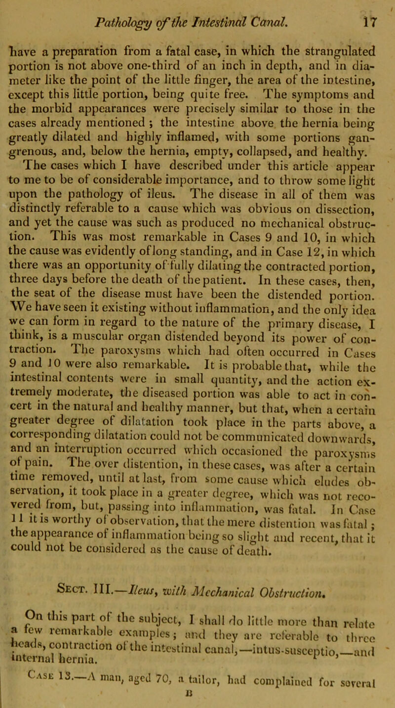 liave a preparation from a fatal case, in which the strangulated portion is not above one-third of an inch in depth, and in dia- meter like the point of the little finger, the area of the intestine, except this little portion, being quite free. The symptoms and the morbid appearances were precisely similar to those in the cases already mentioned ; the intestine above the hernia being greatly dilated and highly inflamed, with some portions gan- grenous, and, below the hernia, empty, collapsed, and healthy. The cases which I have described under this article appear to me to be of considerable importance, and to throw some light upon the pathology of ileus. The disease in all of them was distinctly referable to a cause which was obvious on dissection, and yet the cause was such as produced no mechanical obstruc- tion. This was most remarkable in Cases 9 and 10, in which the cause was evidently of Jong standing, and in Case 12, in which there was an opportunity offully dilating the contracted portion, three days before the death of the patient. In these cases, then, the seat of the disease must have been the distended portion. We have seen it existing without inflammation, and the only idea we can form in regard to the nature of the primary disease, I think, is a muscular organ distended beyond its power of con- traction. The paroxysms which had often occurred in Cases 9 and 10 were also remarkable. It is probable that, while the intestinal contents were in small quantity, and the action ex- tremely moderate, the diseased portion was able to act in con- cert in the natural and healthy manner, but that, when a certain greater degree of dilatation took place in the parts above, a corresponding dilatation could not be communicated downwards, and an interruption occurred which occasioned the paroxysms of pain. The over distention, in these cases, was after a certain time removed, until at last, from some cause which eludes ob- servation, it took place in a greater degree, which was not reco- vered from, but, passing into inflammation, was fiital. In Case 11 It IS worthy of observation, that the mere distention was fatal; the appearance of inflammation being so slight and recent, that it could not be considered as the cause of death. Sect. Ill,—Ileusy with Mechanical Obstruction, On this part of the subject, I shall do little more than relate a ew lemarkable examples; and they are referable to three ■ntorm?lOTS canal,-inlus.susceptio,-an<l Case 13—A man, aged 70, a tailor, had complained for sorcral n