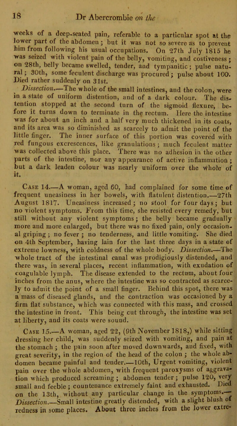 •weeks of a deep-seated pain, referable to a particular spot at the lower part of the abdomen; but it was not so se'vere as to prevent him from following his usual occupations. On 27th July 1815 he was seized with violent pain of the belly, vomiting, and costiveness; on 28th, belly became swelled, tender, and tympanitic; pulse natu- ral; 30th, some feculent discharge was procured j pulse about 100. Died rather suddenly on 31st. Dissection.—The whole of the small intestines, and the colon, were in a state of uniform distention, and of a dark colour. The dis- tention stopped at the second turn of the sigmoid flexure, be- fore it turns down to terminate in the rectum. Here the intestine was for about an inch and a half very much thickened in its coats, and its area was so diminished as scarcely to admit the point of the little finger. The inner surface of this portion was covered with red fungous excrescences, like granulations; much feculent matter was collected above this place. There was no adhesion in the other parts of the intestine, nor any appearance of active inflammatioU; but a dark leaden colour was nearly uniform over the vthole of it. Case 14.—A woman, aged 60, had complained for some time of frequent uneasiness in her bowels, with flatulent distention.—27th August 1817. Uneasiness increased; no stool for four days; but no violent symptoms. From this time, she resisted every remedy, but still without any violent symptoms; the belly became gradually more and more enlarged, but there was no fixed pain, only occasion, al griping ; no fever ; no tenderness, and little vomiting. She died on 4th September, having lain for the last three days in a state of extreme lowness, with coldness of the whole body. Dissection.—The whole tract of the intestinal canal was prodigiously distended, and there was, in several places, recent inflammation, with exudation of coagulable lymph. The disease extended to the rectum, about four inches from the anus, where the intestine was so contracted as scarce- ly to admit the point of a small finger. Behind this spot, there was a mass of diseased glands, and the contraction was occasioned by a firm flat substance, which was connected with this mass, and crossed the intestine in front. This being cut through, the intestine was set at liberty, and its coats were sound. I Case 15.—A woman, aged 22, (9th November 1818,) while sitting dressing her child, was suddenly seized with vomiting, and pain at the stomach ; the pain soon after moved downwards, and fixed, with great severity, in the region of the head of the colon ; the whole ab- domen became painful and tender.— 10th, Urgent vomiting, violent pain over the whole abdomen, with frequent paroxysms of aggrava- tion which produced screaming ; abdomen tender; pulse 120, very small and feeble ; countenance extremely faint and exhausted. Died on the 13th, without any particular change in the symptoms.—- Dissection Small intestine greatly distended, with a slight blush of redness in some places. About three inches from the lower extre-