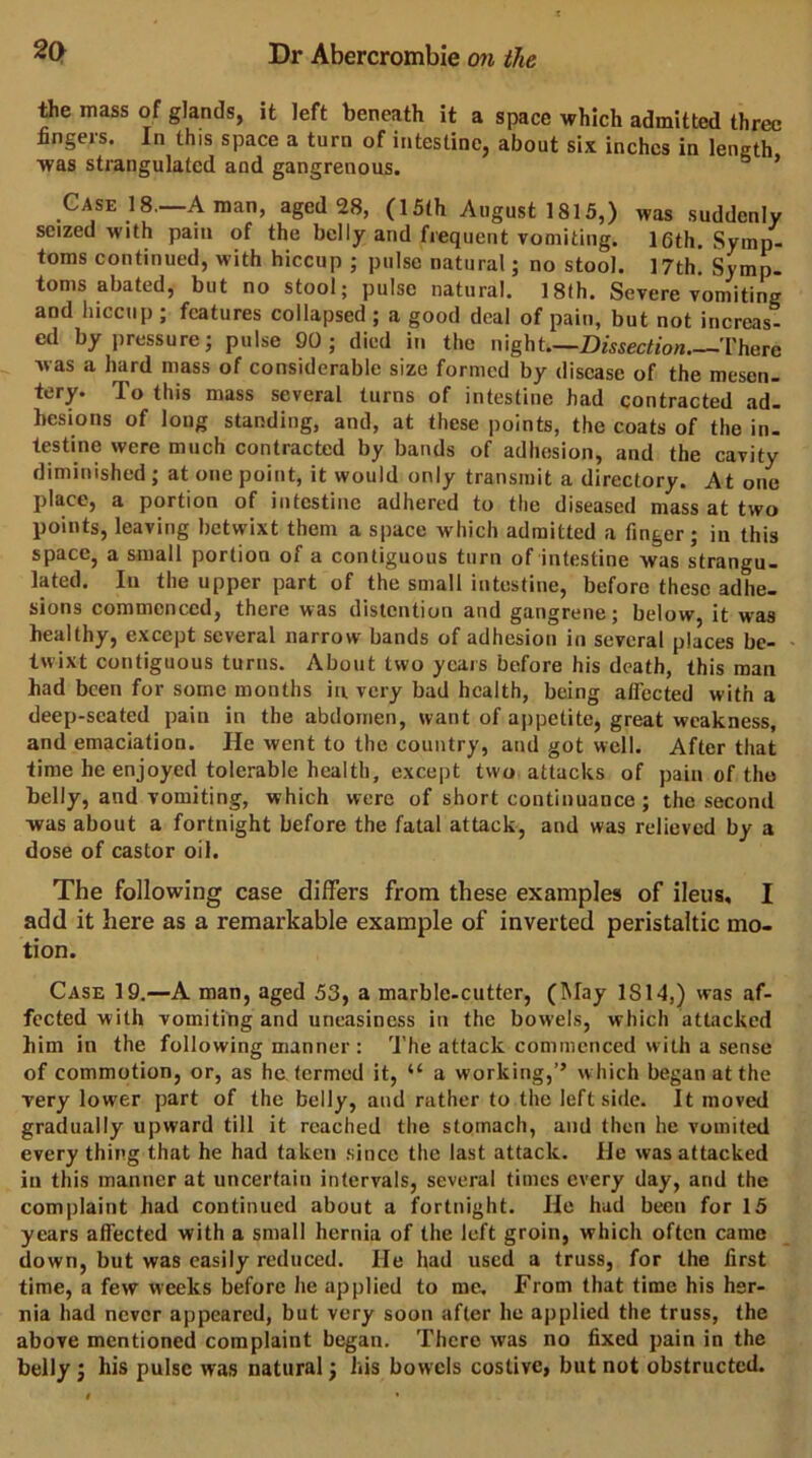 tte mass of glands, it left beneath it a space which admitted three fingers. In this space a turn of intestine, about six inches in length was strangulated and gangrenous. ’ Gase 18—Aman, aged 28, (15th August 1815,) was suddenly seized with pain of the belly and frequent vomiting. 16th. Symp- toms continued, with hiccup ; pulse natural; no stool. 17th, Symp. toms abated, but no stool; pulse natural. 18th. Severe voniiting and hiccup ; features collapsed ; a good deal of pain, but not increas- ed by pressure; pulse 90; died in the night Dissection There was a hard mass of considerable size formed by disease of the mesen- tery. To this mass several turns of intestine had contracted ad- hesions of long standing, and, at these points, the coats of the in- testine were much contracted by bands of adhesion, and the cavity diminished ; at one point, it would only transmit a directory. At one place, a portion of intestine adhered to the diseased mass at two points, leaving betwixt them a space which admitted a finger; in this space, a small portion of a contiguous turn of intestine was strangu- lated, In the upper part of the small intestine, before these adhe- sions commenced, there was distention and gangrene; below, it was healthy, except several narrow bands of adhesion in several places be- * twixt contiguous turns. About two years before his death, this man had been for some months in. very bad health, being affected with a deep-seated pain in the abdomen, want of appetite, great weakness, and emaciation. He went to the country, and got well. After that time he enjoyed tolerable health, except two attacks of pain of the belly, and vomiting, which were of short continuance; the second was about a fortnight before the fatal attack, and was relieved by a dose of castor oil. The following case differs from these examples of ileus, I add it here as a remarkable example of inverted peristaltic mo- tion. Case 19.—A man, aged 53, a marble-cutter, (May 1814,) was af- fected with vomiting and uneasiness in the bowels, which atUicked him in the following manner : The attack commenced with a sense of commotion, or, as he termed it, “ a working,’’ which began at the very lower part of the belly, and rather to the leftside. It moved gradually upward till it reached the stomach, and then he vomited every thing that he had taken since the last attack. He was attacked in this manner at uncertain intervals, several times every day, and the complaint had continued about a fortnight. He had been for 15 years affected with a small hernia of the left groin, which often came down, but was easily reduced. He had used a truss, for the first time, a few weeks before he applied to me. From that time his her- nia had never appeared, but very soon after he applied the truss, the above mentioned complaint began. There was no fixed pain in the belly ; his pulse was natural; his bowels costive, but not obstructed.