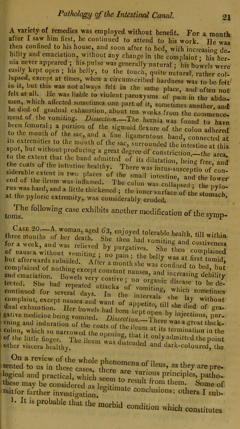 A variety of remedies was employed without benefit. For a month after I saw him first, he continued to attend to his work. He was then confined to his house, and soon after to bed, with increasing de bihty and emaciation, without any change in the complaint • his her’ Ilia never appeared ; his.piilse was generally natural j his bowels were easily kept open ; his belly, to the touch, quite natural, rather col^ lapsed except at times, when a circumscribed hardness was to be felt/ in It, but this was not always felt in the same place, and often not felt at.all. Itle was liable to violent paroxysms of pain in the abdo- men which affected sometimes one part of it, sometimes another, and he died of gradua exhausUon, about ten weeks from the commence, meiit of the vomiting. Du,ectiun.-Th^ hernia was found to have been femoral; a portion of the sigmoid flexure of the colon adhered to the mouth of the sac, and a fine ligamentous band, connected at Its extremities to the mouth of the sac, surrounded the intestine at this spot, but without producing a great degree of constriction,—the area, o the extent that the band admitted of its dilatation, bein. free Tnd the coats of the intestine healthy. There was intus-suscepL of’eon- siderable extent in two places of the small intestine, and the lower e d of the ileum was inllamcd. The colon was collapsed • the nvln rus was hard, and a little thickened ; the inner surface of the stomS’ dt the p)'loric extremity, was considerably eroded. * “se exhibits another modification of the symp- for a week, and was reZed Ty nZatZ TV''' of nausea without vnmitin<T • no nain • thVh ii complained but afterwards subsided aVcp -i mnn i’ ^ ^ complained of nothing except constan^^ and emaciation. Bovfe s ver/c^^^ ‘lebility tected. She had repeated atfir I nf •! ' de- continued for several days In the sometimes complaint, except nauseral.d want of a iSiL till'T dual exhaustion. Her bowels had been keptonen  gative medicine being vomited. Dissectim,^ Tf? 'JecBons, pur- cning and induration of the coats 0^11 . was a great tbick- coloii, which so narrowed the opening t at il ‘e>™i»ation in the !.eZd“toZ1:t,:“^C tlogical and practical, which seem tn 1 patho- ‘ these may be considered as lecritimatrr ^ ‘ ■ imtfor farther investicration ® conclusions; others I sub- >. a i3 probable th“at the morbid condition which constitutes
