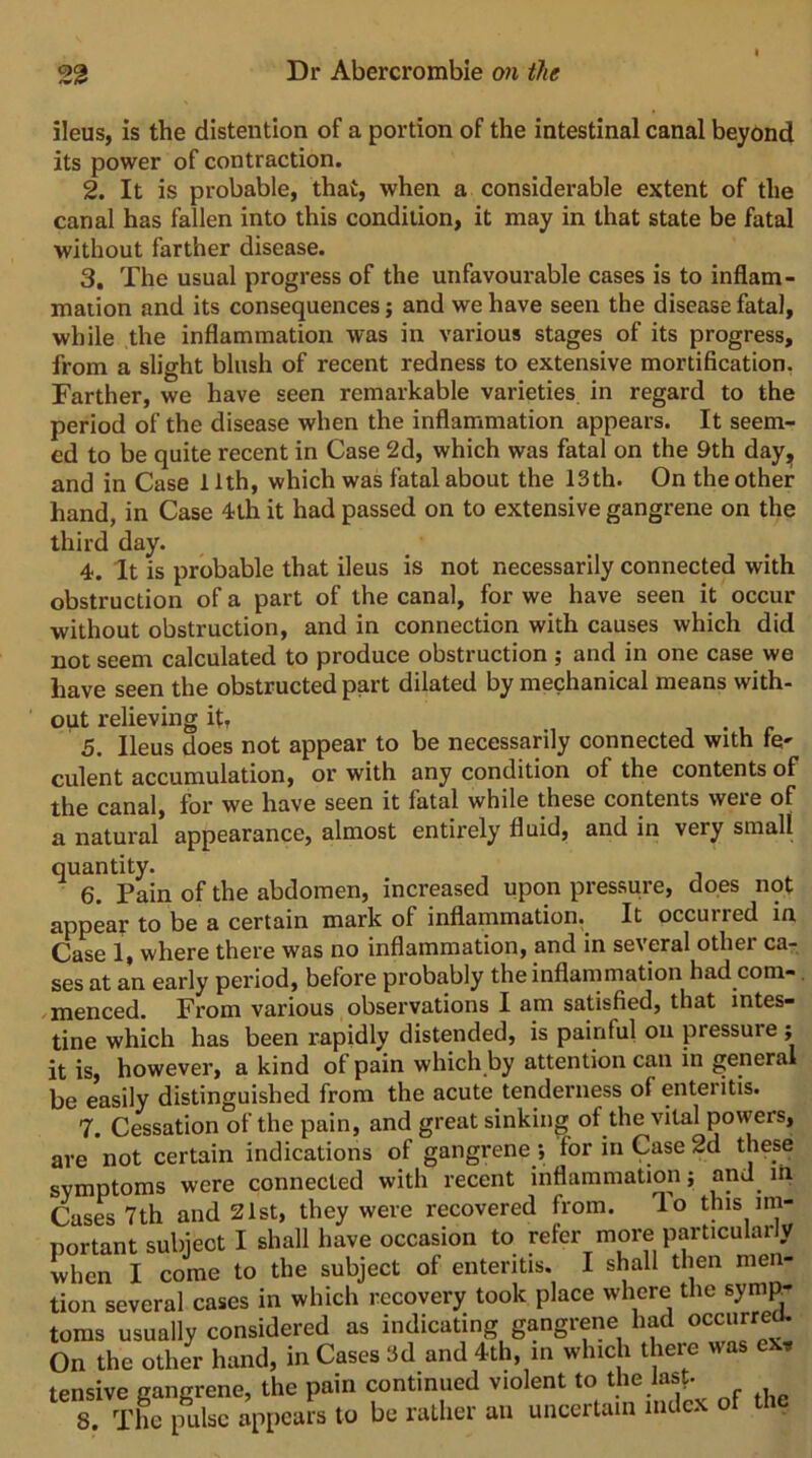 ileus, is the distention of a portion of the intestinal canal beyond its power of contraction. 2. It is probable, that, when a considerable extent of the canal has fallen into this condition, it may in that state be fatal without farther disease. 3. The usual progress of the unfavourable cases is to inflam- mation and its consequences; and we have seen the disease fatal, while the inflammation was in various stages of its progress, from a slight blush of recent redness to extensive mortification. Farther, we have seen remarkable varieties in regard to the period of the disease when the inflammation appears. It seem- ed to be quite recent in Case 2d, which was fatal on the 9th dayj^ and in Case 11th, which was fatal about the 13 th. On the other hand, in Case -ith it had passed on to extensive gangrene on the third day. 4. It is probable that ileus is not necessarily connected with obstruction of a part of the canal, for we have seen it occur without obstruction, and in connection with causes which did not seem calculated to produce obstruction ; and in one case we have seen the obstructed part dilated by mechanical means with- out relieving it, , • , r 5. Ileus does not appear to be necessarily connected with re- culent accumulation, or with any condition of the contents of the canal, for we have seen it fatal while these contents were of a natural appearance, almost entirely fluid, and in very small quantity. 6. Pain of the abdomen, increased upon pressure, does not appear to be a certain mark of inflammation. It occurred in Case 1, where there was no inflammation, and in several other ca- ses at an early period, before probably the inflammation had com- .menced. From various observations I am satisfied, that intes- tine which has been rapidly distended, is painful on pressure ; it is, however, a kind of pain which.by attention can in general be easily distinguished from the acute tenderness of enteritis. 7. Cessation of the pain, and great sinking of the vital powers, are not certain indications of gangrene; for in Case 2d these symptoms were connected with recent inflammation; and ih Cases 7th and 21st, they were recovered from, lo this im- portant subject I shall have occasion to refer more particularly when I come to the subject of enteritis. I shall then men- tion several cases in which recovery took place where the symp- toms usually considered as indicating gangrene had occurre^ On the other hand, in Cases 3d and 4th, in which there was ex, tensive gangrene, the pain continued violent to the lasf. 8. The pulse appears to be rather an uncertain index of the