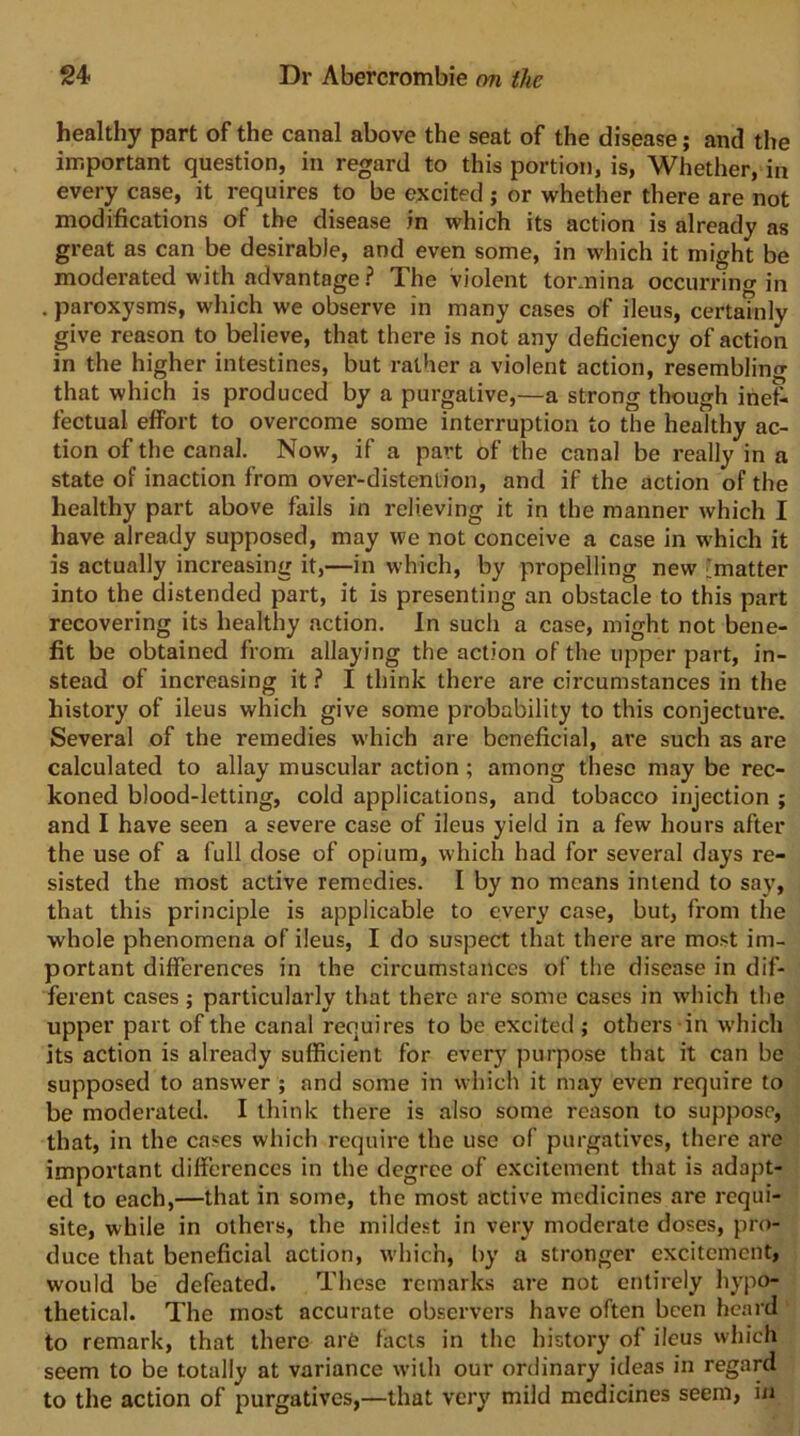 healthy part of the canal above the seat of the disease; and the important question, in regard to this portion, is, Whether, in every case, it requires to be excited ; or whether there are not modifications of the disease in which its action is already as great as can be desirable, and even some, in which it might be moderated with advantage ? The violent tor.nina occurring in . paroxysms, which we observe in many cases of ileus, certainly give reason to believe, that there is not any deficiency of action in the higher intestines, but rather a violent action, resembling that which is produced by a purgative,—a strong though inef- fectual effort to overcome some interruption to the healthy ac- tion of the canal. Now, if a part of the canal be really in a state of inaction from over-distention, and if the action of the healthy part above fails in relieving it in the manner which I have already supposed, may we not conceive a case in which it is actually increasing it,—in which, by propelling new ;;matter into the distended part, it is presenting an obstacle to this part recovering its healthy action. In such a case, might not bene- fit be obtained from allaying the action of the upper part, in- stead of increasing it ? I think there are circumstances in the history of ileus which give some probability to this conjecture. Several of the remedies which are beneficial, are such as are calculated to allay muscular action; among these may be rec- koned blood-letting, cold applications, and tobacco injection ; and I have seen a severe case of ileus yield in a few hours after the use of a full dose of opium, which had for several days re- sisted the most active remedies. I by no means intend to say, that this principle is applicable to every case, but, from the whole phenomena of ileus, I do suspect that there are most im- portant differences in the circumstances of the disease in dif- ferent cases; particularly that there are some cases in which the upper part of the canal requires to be excited ; others in which its action is already sufficient for every purpose that it can be supposed to answer ; and some in which it may even require to be moderated. I think there is also some reason to suppose, that, in the cases which require the use of purgatives, there are important differences in the degree of excitement that is adapt- ed to each,—that in some, the most active medicines are requi- site, while in others, the mildest in very moderate doses, pro- duce that beneficial action, wdiich, by a stronger excitement, would be defeated. These remarks are not entirely hypo- thetical. The most accurate observers have often been heard to remark, that there are facts in the history of ileus which seem to be totally at variance with our ordinary ideas in regard to the action of purgatives,—that very mild medicines seem, in