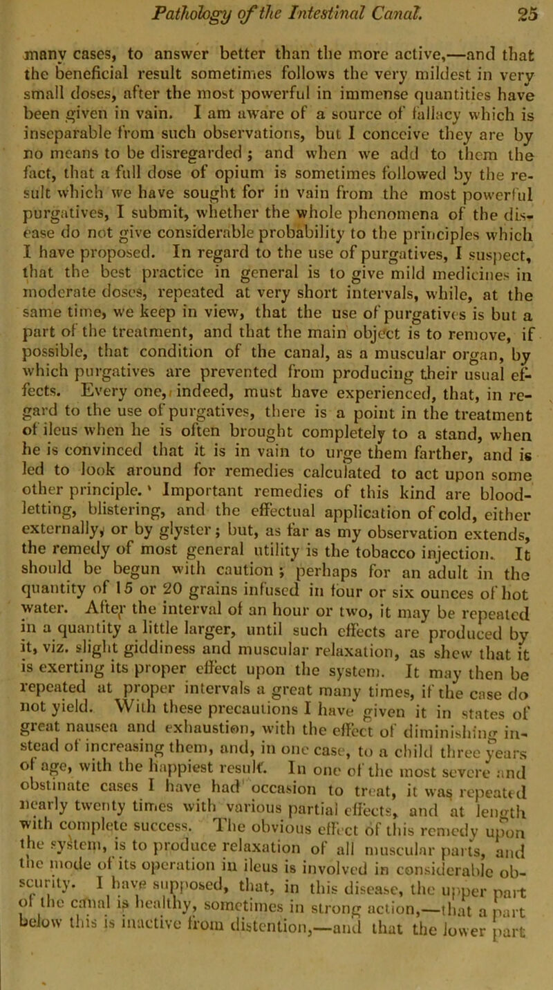 many cases, to answer better than the more active,—and that the beneficial result sometimes follows the very mildest in very small doses, after the most powerful in immense quantities have been given in vain. I am aw'are of a source of fallacy which is inseparable from such observations, but I conceive they are by no means to be disregarded ; and when we add to them the fact, that a full dose of opium is sometimes followed by the re- sult which we have sought for in vain from the most powerful purgatives, I submit, whether the whole phenomena of the dis- ease do not give considerable probability to the principles which I have proposed. In regard to the use of purgatives, I suspect, that the best practice in general is to give mild medicines in moderate doses, repeated at very short intervals, while, at the same time, w'e keep in view, that the use of purgatives is but a part of the treatment, and that the main object is to remove, if possible, that condition of the canal, as a muscular organ, by which purgatives are prevented from producing their usual ef- fects. Every one,/indeed, must have experienced, that, in re- gard to the use of purgatives, there is a point in the treatment of ileus when he is often brought completely to a stand, when he is convinced that it is in vain to urge them farther, and is led to look around for remedies calculated to act upon some other principle.' Important remedies of this kind are blood- letting, blistering, and the effectual application of cold, either externally^ or by glyster; but, as far as my observation extends, the remedy of most general utility is the tobacco injection. It should be begun with caution ; perhaps for an adult in the quantity of 15 or 20 grains infused in four or six ounces of hot water. Aftey the interval of an hour or two, it may be repeated in a quantity a little larger, until such effects are produced by it, viz. slight giddiness and muscular relaxation, as shew that it is exerting its proper effect upon the system. It may then be repeated at proper intervals a great many times, if the case do not yield. With these precautions I have given it in states of great nausea and exhaustion, with the effect of diminishing' in- stead of increasing them, and, in one case, to a child three years of age, with the happiest result. In oiie of the most severe .and obstinate cases I have had occa.sion to treat, it was repeattcl nearly twenty times with various partial effects, and at leuo'th with complete success, dhe obvious effect of this remedy upon the system, is to produce relaxation of all muscular parts, and tne mode of its operation in ileus is involved in considerable ob- scurity. I have supposed, that, in this disease, the upper pait of the canal ip healthy, sometimes in strong action,—that a part below this is inactive from distention,—aiul that the lower part