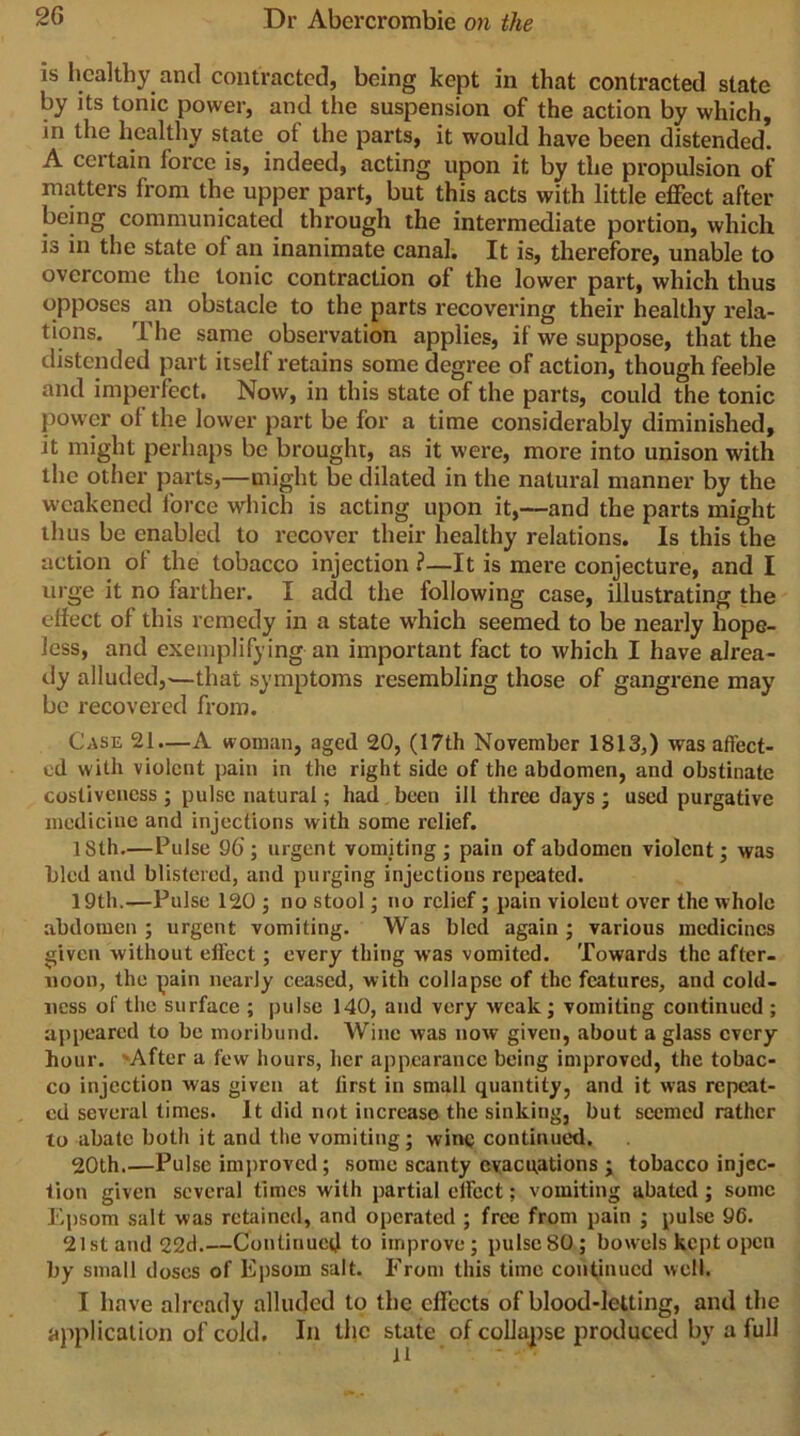 IS healthy and contracted, being kept in that contracted state by its tonic power, and the suspension of the action by which, in the healthy state of the parts, it would have been distended. A certain force is, indeed, acting upon it by the propulsion of matters from the upper part, but this acts with little effect after being communicated through the intermediate portion, which is in the state of an inanimate canal. It is, therefore, unable to overcome the tonic contraction of the lower part, which thus opposes an obstacle to the parts recovering their healthy rela- tions. The same observation applies, if we suppose, that the distended part itself retains some degree of action, though feeble and imperfect. Now, in this state of the parts, could the tonic power of the lower part be for a time considerably diminished, it might perhaps be brought, as it wei'e, more into unison with the other parts,—might be dilated in the natural manner by the weakened force which is acting upon it,—and the parts might thus be enabled to recover their healthy relations. Is this the action of the tobacco injection ?—It is mere conjecture, and I urge it no farther. I add the following case, illustrating the elfect of this remedy in a state w'hich seemed to be nearly hope- less, and exemplifying an important fact to which I have alrea- dy alluded,-—that symptoms resembling those of gangrene may be recovered from. Case 21.—A woman, aged 20, (17th November 1813,) was affect- ed with violent pain in the right side of the abdomen, and obstinate costivencss ; pulse natural; had been ill three days ; used purgative medicine and injections with some relief. 18th.—Pulse 96; urgent vomiting j pain of abdomen violent; was bled and blistered, and purging injections repeated. 19th.—Pulse 120 j no stool; no relief; pain violent over the whole abdomen ; urgent vomiting. Was bled again ; various medicines given without elfect; every thing was vomited. Towards the after- noon, the pain nearly ceased, with collapse of the features, and cold- ness of the surface ; pulse 140, and very weak; vomiting continued ; appeared to be moribund. Wine was now given, about a glass every hour. 'After a few hours, her appearance being improved, the tobac- co injection was given at first in small quantity, and it was repeat- ed several times. It did not increase the sinking, but seemed rather to abate both it and the vomiting; wine continued. 20th.—Pulse im})roved; some scanty evacuations ; tobacco injec- tion given several times with partial effect; vomiting abated; some Epsom salt was retained, and operated ; free from pain ; pulse 96. 21st and 22ci.—Continuetl to improve; pulse 80; bowels kept open by small doses of Epsom salt. From this time continued well. I have already alluded to the effects of blood-letting, and the application of cold. In the state of collapse produced by a full