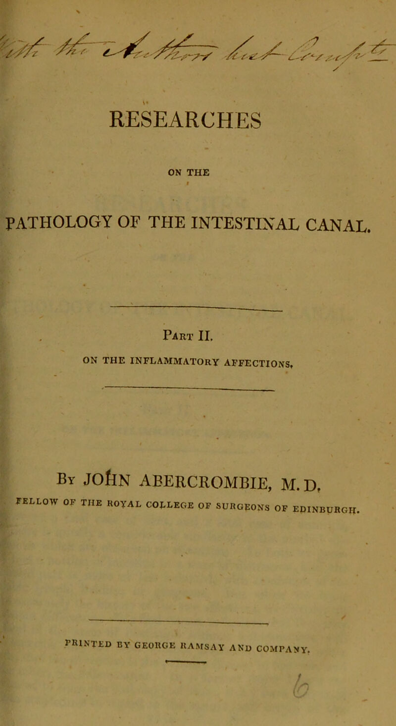 ON THE f PATHOLOGY OF THE INTESTINAL CANAL. Part II. ON THE INFLAMMATORY AFFECTIONS, By JObN ABERCROMBIE, M.D, tKLLOW OF THE ROyAL COILEOR OF SURGEONS OF EPINBOHGK. / printed by GEORGE RAMSAY AND COMPANY,