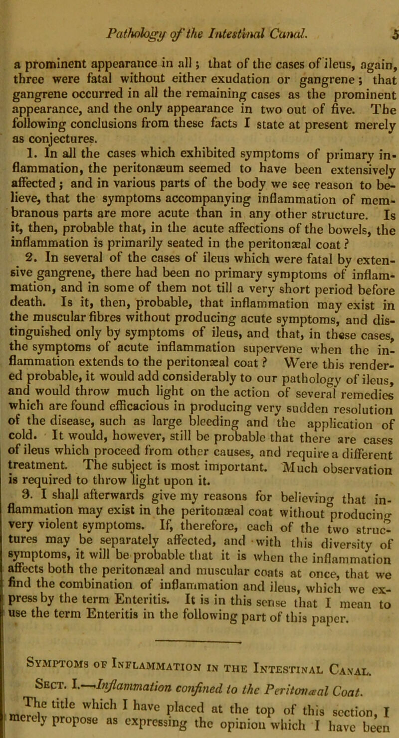 a prominent appearance in all; that of the cases of ileus, again, three were fatal without either exudation or gangrene; that gangrene occurred in all the remaining cases as the prominent appearance, and the only appearance in two out of five. The following conclusions from these facts I state at present merely as conjectures. 1. In all the cases which exhibited symptoms of primary in- flammation, the peritonaeum seemed to have been extensively affected j and in various parts of the body we see reason to be- lieve, that the symptoms accompanying inflammation of mem- branous parts are more acute than in any other structure. Is it, then, probable that, in the acute affections of the bowels, the inflammation is primarily seated in the peritonseal coat ? 2. In several of the cases of ileus which were fatal by exten- sive gangrene, there had been no primary symptoms of inflam- mation, and in some of them not till a very short period before death. Is it, then, probable, that inflammation may exist in the muscular fibres without producing acute symptoms, and dis- tinguished only by symptoms of ileus, and that, in these cases, the symptoms of acute inflammation supervene when the in- flammation extends to the peritonseal coat ? Were this render- ed probable, it would add considerably to our pathology of ileus, and would throw much light on the action of several remedies which are found efficacious in producing very sudden resolution of the disease, such as large bleeding and the application of cold. It would, however, still be probable that there are cases of ileus which proceed from other causes, and require a different treatment. The subject is most important. Much observation is required to throw light upon it. 8. I shall afterwards give my reasons for believintr that in- flammation may exist in the peritonaeal coat without*producino- very violent symptoms. If, therefore, each of the two struc^ tures may be separately affected, and with this diversity of symptoms, it will be probable that it is when the inflammation affects both the peritonseal and muscular coats at once, that we find the combination of inflammation and ileus, which we ex- press by the term Enteritis. It is in this sense that I mean to use the term Enteritis in the following part of this paper. Symptoms or Inflammation in the Intestinal Canal. Sect, l.^hiflammation confined to the Peritoneal Coat. The title which I have placed at the top of this section I I merely propose as expressing the opinion which I have been