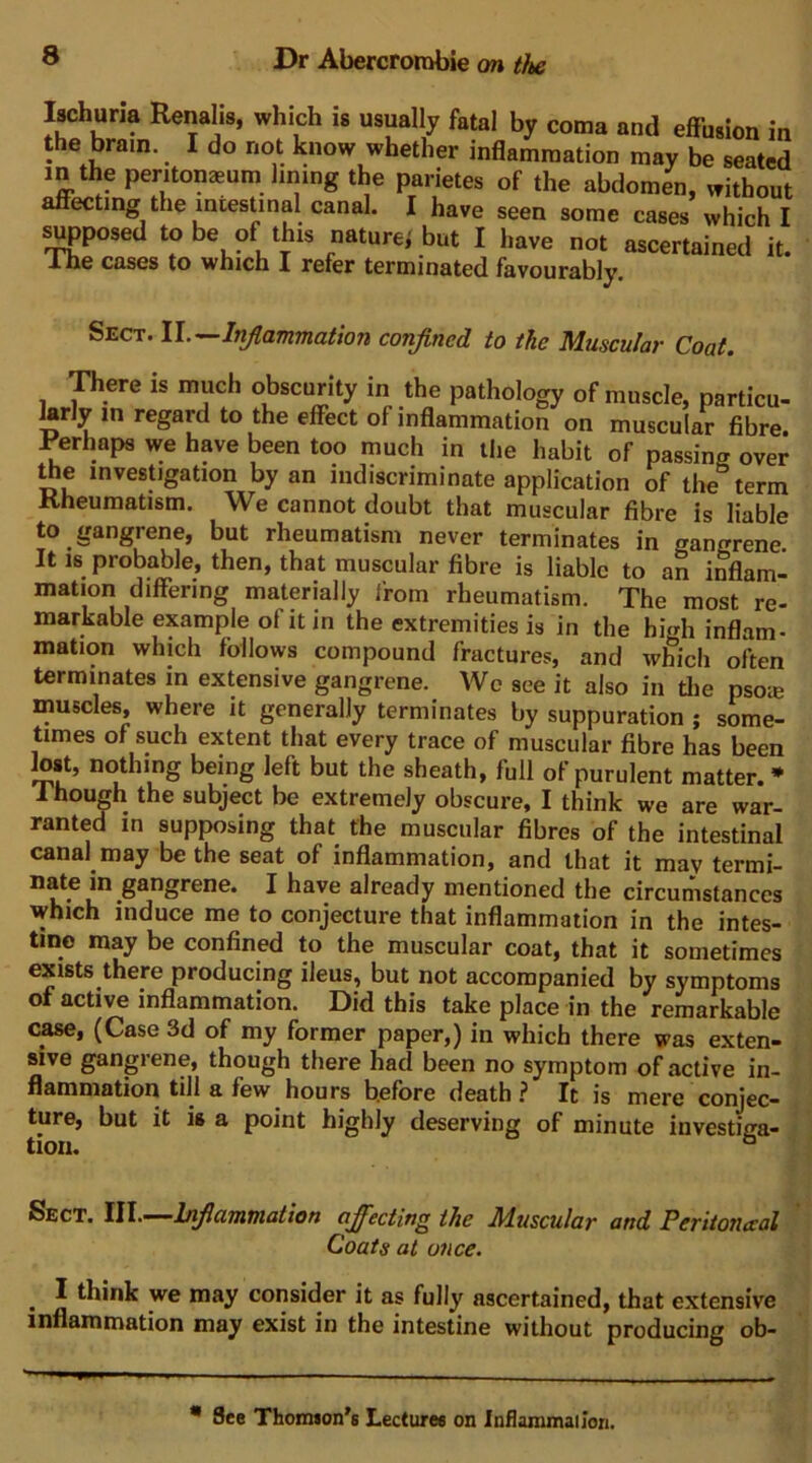 Ischuna Renahs, which is usually fatal by coma and effusion in the brain. I do not know whether inflammation may be seated m the peritonaeum lining the parietes of the abdomen, without affecting the intestinal canal. I have seen some cases which I s^posed to be of this nature^ but I have not ascertained it. Ihe cases to which I refer terminated favourably. Sect. It^ctTHTncition confined to the Muscular Coat, piere is much obscurity in the pathology of muscle, particu- larly in regard to the effect of inflammation on muscular fibre. Ferhaps we have been too much in the habit of passing over ^e investigation by an indiscriminate application of the term Rheumatism. We cannot doubt that muscular fibre is liable to gangrene, but rheumatism never terminates in gangrene It IS probable, then, that muscular fibre is liable to an inflam- mation differing materially from rheumatism. The most re- markable example of it in the extremities is in the high inflam- mation which follows compound fractures, and which often terminates in extensive gangrene. Wo see it also in die psoie muscles, where it generally terminates by suppuration ; some- times of such extent that every trace of muscular fibre has been lost, nothing being left but the sheath, full of purulent matter. * 1 hough the subject be extremely obscure, I think we are war- ranted in supposing that the muscular fibres of the intestinal canal may be the seat of inflammation, and that it may termi- nate in gangrene. I have already mentioned the circumstances which induce me to conjecture that inflammation in the intes- tine may be confined to the muscular coat, that it sometimes exists there producing ileus, but not accompanied by symptoms of active inflammation. Did this take place in the remarkable case, (Case 3d of my former paper,) in which there was exten- sive gangrene, though there had been no symptom of active in- flammation till a few hours before death ? It is mere conjec- ture, but it is a point highly deserving of minute investiga- tion. ° Sect. W\..—hnficivMnation afiecting the Muscular and Peritoneal Coats at once. ^ I think we may consider it as fully ascertained, that extensive inflammation may exist in the intestine without producing ob- * See Thomion's Lectures on Inflammailon.