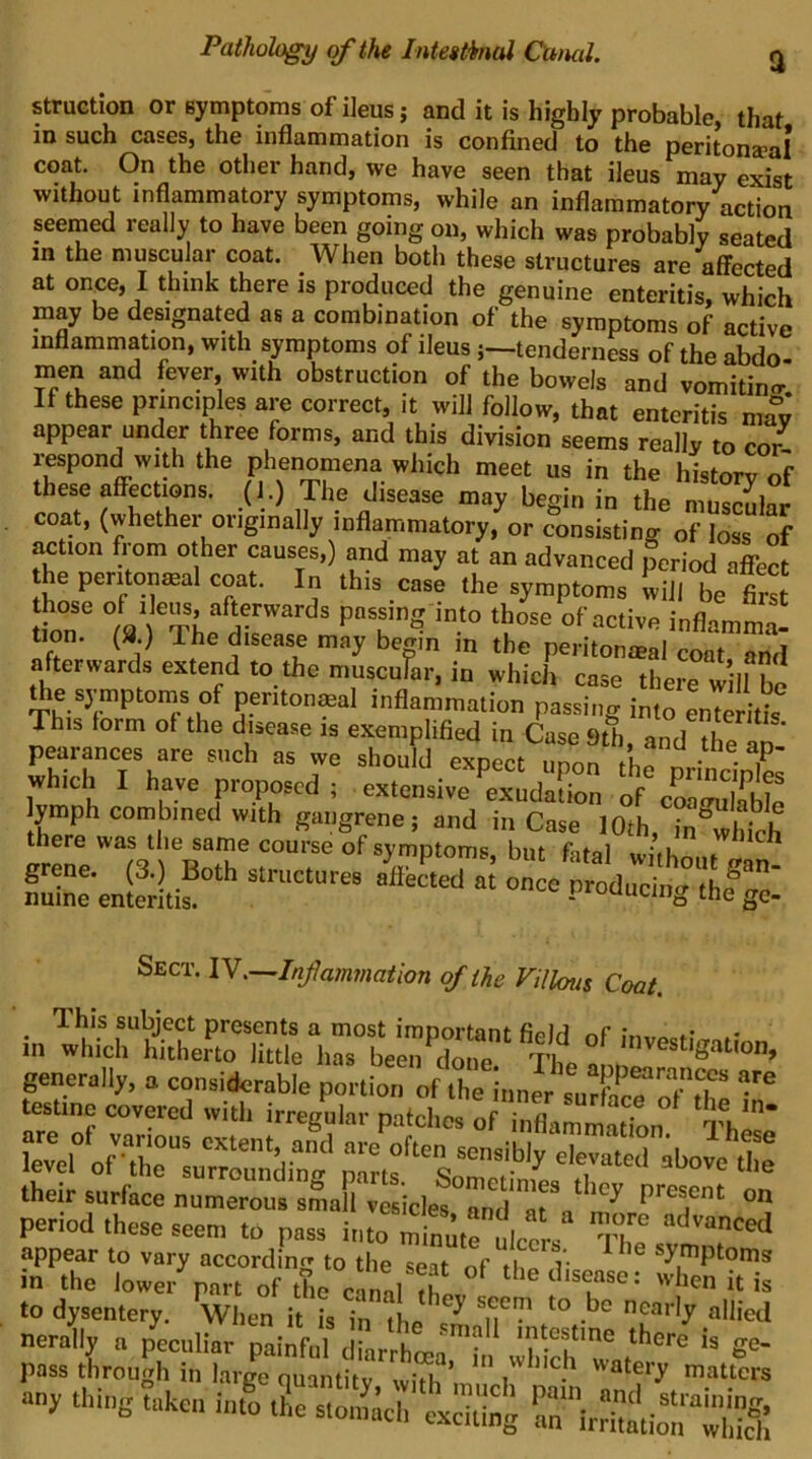 struction or symptoms of ileus j and it is highly probable, that in such cases, the inflammation is confined to the peritona>aI* coat. On the other hand, we have seen that ileus may exist without inflammatory symptoms, while an inflammatory action seemed really to have been going on, which was probably seated in the muscular coat. When both these structures are affected at once, I think there is produced the genuine enteritis, which may be designated as a combination of the symptoms of active inflammation, with symptoms of ileus j—tenderness of the abdo- men and fever, with obstruction of the bowels and vomitino- If these principles are correct, it will follow, that enteritis may appear under three forms, and this division seems really to cor^ i-espond with the phenomena which meet us in the historv nf these affection, (i.) The disease otay begin in the nSlal coat, (whether ofiginally inflammatory, or consisting of loss of action flora other canses,) and may at an advanced period affect he pentonteal coat. In this case the symptoms wiil be first those of liens, afterwards passing into those of active inflamma- Uon. (8.) The disease may bemn in the peritonmal coat and afterwards extend to the muscnrar, in which case there w II bo ^e symptoms of per.tonmal inflammation passing into enTeritfa This lorm of the dwase is exemplified in Case 9th, andTe Ln pearances are such as we should expect unnn iL • • P which I have proposed; extensive’^xndaS of%S^ lymph combined with gangrene; and in Case 10th, in which there was the same course of symptoms but fitnl grene. (3.) Both structures akSed aj on o' od„™t“ ft- nuine enteritis. - me gc- Sect. 1Y,—Infa?n7nathn of the Villous Coat. This subject presents a most important fiplrt *• in which hitherto little has been done Til ^ generally, a considerable portion of rinnl sureT'^^^^ testino covered with irregular patches of inflammadM Thl' S:rofT:=i“^^rtf'LTf^^ their surface numerous small vesicles and*arn^ present on period these seem to pass into minmrulecrs '1^ appear to vary accordinf» to the seat of v ^y^^ptoms in the lowei- part of the can,l is to dysentery. When it is in ^ nearly allied nerallv a peculiar painful darrhcea‘h iS'w ^0- pass through in large quantitv with ’ i watery matters any thing ?i,hen info t?,c sS'tS^ rn‘\™‘rS