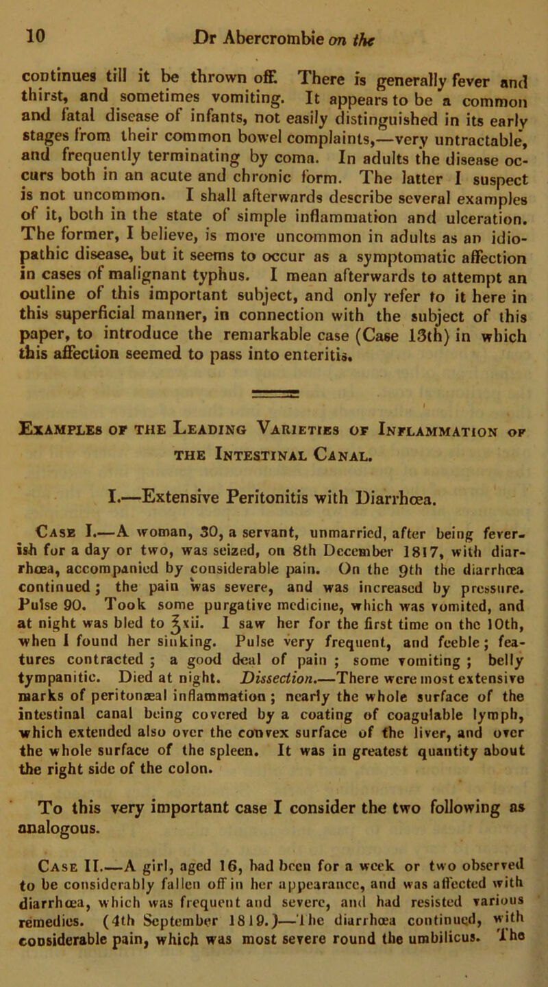 continues till it be thrown offi There is generally fever and thirst, and sometimes vomiting. It appears to be a common and fatal disease of infants, not easily distinguished in its early stages from their common bowel complaints,—very untractable, and frequently terminating by coma. In adults the disease oc- curs both in an acute and chronic form. The latter I suspect is not uncommon. I shall afterwards describe several examples of it, both in the state of simple inflammation and ulceration. The former, I believe, is more uncommon in adults as an idio- pathic disease, but it seems to occur as a symptomatic affection in cases of malignant typhus. I mean afterwards to attempt an outline of this important subject, and only refer to it here in this superficial manner, in connection with the subject of this paper, to introduce the remarkable case (Case 13th) in which this afifection seemed to pass into enteritis. Examples of the Leading Varieties of Inflammation of THE Intestinal Canal. I.—Extensive Peritonitis with Diarrhoea. Case I.—A woman, 50, a servant, unmarried, after being fever- ish for a day or two, was seized, on 8th December 1817, with diar- rhoea, accompanied by considerable pain. On the pth the diarrhoea continued; the pain was severe, and was increased by pressure. Pulse 90. Took some purgative medicine, which was vomited, and at night was bled to ^xii. I saw her for the first time on the 10th, when 1 found her sinking. Pulse very frequent, and feeble; fea- tures contracted ; a good deal of pain ; some vomiting ; belly tympanitic. Died at night. Dissection.—There were most extensive marks of peritunzeal inflammation ; nearly the whole surface of the intestinal canal being covered by a coating of coagulable lymph, which extended also over the convex surface of the liver, and over the whole surface of the spleen. It was in greatest quantity about the right side of the colon. To this very important case I consider the two following as analogous. Case II.—A girl, aged 16, had been for a week or two observed to be considerably fallen off in her appearance, and was affected with diarrhoea, which was frequent and severe, and had resisted various remedies. (4th September 1819.)—'Ibe diarrhoea continued, with considerable pain, which was most severe round the umbilicus. 'Ihe