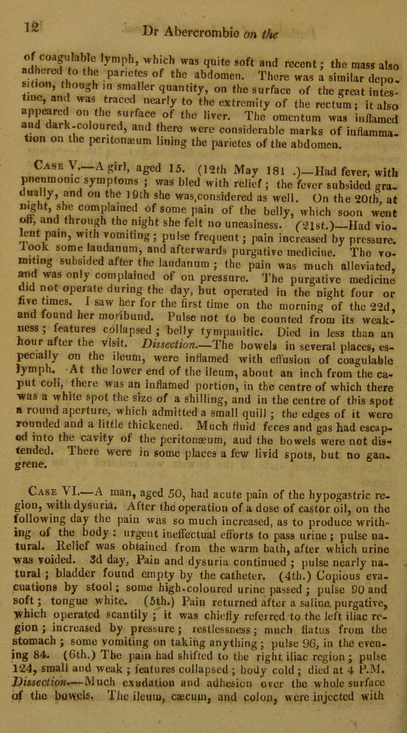 1 '■°«ent; the mass also adhered to the parietes of the abdomen. There was a similar deno, s.tion, though in smaller quantity, on the surface of the great intes- tine, and was traced nearly to the extremity of the rectum; it also appeared on the surface of the liver. The omentum was inflamed and dark-coloured, and there were considerable marks of inflamma- tion on the peritoneum lining the parietes of the abdomen. Case y._A girl, aged 15. (12th May 181 .)-Had fever, with pneumonic symptoms ; was bled with relief ; the fever subsided gra. duahy, and on the ] 9th she was.considered as well. On the 20th, at night, she complained of some pain of the belly, which soon went oft, and through the night she felt no uneasiness. ('21st.) Had vio- lent pain, with vomiting; pulse frequent; pain increased by pressure. look some laudanum, and afterwards purgative medicine. The vo- miting subsided after the laudanum ; the pain was much alleviated, mid was only complained of on pressure. The purgative medicine did not operate during the day, but operated in the night four or five times. 1 saw her for the first time on the morning of the 22d and found her moribund. Pulse not to be counted from its weak- ness; features cbllapsed ; belly tympanitic. Died in less than an hour after the Visit. Dissection—The bowels in several places, es- pecially on the ileum, were inflamed with efl’usion of coagulable lymph. At the lower end of the ileum, about an inch from the ca- put coli, there was an inflamed portion, in the centre of which there was a white spot the size of a shilling, and in the centre of this spot a round aperture, which admitted a small quill ; the edges of it were rounded and a little thickened. Much fluid feces and gas had escap- ed into the cavity of the peritonasum, and the bowels were not dis- tended. There were in some places a few livid spots, but no gan. grene. Case VI.—A man, aged 50, had acute pain of the hypogastric re- gion, with dysuria. After the operation of a dose of castor oil, on the following day the pain was so much increased, as to produce writh- ing of the body : urgent ineffectual efforts to pass urine ; pulse na- tural. Relief was obtained from the warm bath, after which urine was voided. Sd day. Pain and dysuria continued ; pulse nearly na- tural ; bladder found empty by the catheter. (4tli.) Copious eva- cuations by stool; some high-coloured urine passed ; pulse 90 and soft; tongue white. (5th.) Pain returned after a salinapurgative, which operated scantily ; it was chiefly referred to the left iliac re- gion ; increased by pressure; restlessness; much flatus from the stomach ; some vomiting on taking anything; pulse 96, in the even- ing 84. (6th.) The pain had shifted to the right iliac region ; pulse 124, small and weak ; features collapsed ; body cold; died at 4 P.IM. Dissectioru—Much exudation and adhesion over the whole surface of the bowels. The ileum, caecuui, and colon, were injected with